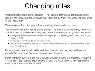 Changing roles 
We need to take our roles seriously — not just the formalistic processes, rules, 
and conventions, but the philosophical rationale as well: Why does this role exist 
in the first place. 
We must pivot from the general way of doing business to new ones. 
For government, open up data and dialog — but be careful! You may uncover a 
hornet's nest of citizens with longterm unmet & unrecognized grievances. Also: 
• starting dialogues with citizen and community groups and exploring new collaborations. (And 
not just online) 
• Open up government data for the world to use. 
• Offer activism classes; it may be counter-intuitive or even contrary to the usual norms, but at 
least think about it. 
For academia: teach civic skills and the other elements of civic intelligence, 
knowledge is only part of what citizens need to learn. 
For the media: cover the unheard voices, unpack issues and open up questions 
— and don't just supply "easy answers", and try, if possible, to rely less on the 
spectacle and conventional wisdom. 
 