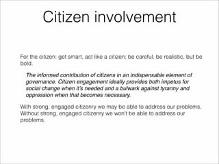 Citizen involvement 
For the citizen: get smart, act like a citizen; be careful, be realistic, but be 
bold. 
The informed contribution of citizens in an indispensable element of 
governance. Citizen engagement ideally provides both impetus for 
social change when it’s needed and a bulwark against tyranny and 
oppression when that becomes necessary. 
With strong, engaged citizenry we may be able to address our problems. 
Without strong, engaged citizenry we won’t be able to address our 
problems. 
 