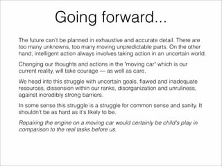 Going forward... 
The future can't be planned in exhaustive and accurate detail. There are 
too many unknowns, too many moving unpredictable parts. On the other 
hand, intelligent action always involves taking action in an uncertain world. 
Changing our thoughts and actions in the "moving car" which is our 
current reality, will take courage — as well as care. 
We head into this struggle with uncertain goals, flawed and inadequate 
resources, dissension within our ranks, disorganization and unruliness, 
against incredibly strong barriers. 
In some sense this struggle is a struggle for common sense and sanity. It 
shouldn't be as hard as it's likely to be. 
Repairing the engine on a moving car would certainly be child's play in 
comparison to the real tasks before us. 
 