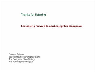 Thanks for listening 
I’m looking forward to continuing this discussion 
Douglas Schuler 
douglas@publicsphereproject.org 
The Evergreen State College 
The Public Sphere Project 
 
