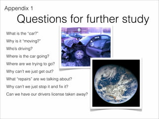 Appendix 1 
Questions for further study 
What is the “car?” 
Why is it “moving?” 
Who’s driving? 
Where is the car going? 
Where are we trying to go? 
Why can’t we just get out? 
What “repairs” are we talking about? 
Why can’t we just stop it and fix it? 
Can we have our drivers license taken away? 
