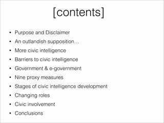 [contents] 
• Purpose and Disclaimer 
• An outlandish supposition… 
• More civic intelligence 
• Barriers to civic intelligence 
• Government & e-government 
• Nine proxy measures 
• Stages of civic intelligence development 
• Changing roles 
• Civic involvement 
• Conclusions 
 