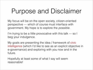 Purpose and Disclaimer 
My focus will be on the open society, citizen-oriented 
perspective — which of course must interface with 
government. My hope is to explore the possible. 
I’m trying to be a little provocative with this talk — so I 
beg your indulgence. 
My goals are presenting the idea / framework of civic 
intelligence (which I’d like to see as an explicit objective in 
e-governance) and exploring with you now and in the 
future. 
Hopefully at least some of what I say will seem 
reasonable! 
 