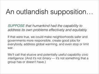 An outlandish supposition… 
SUPPOSE that humankind had the capability to 
address its own problems effectively and equitably. 
If that were true, we could make neighborhoods safer and 
governments more responsible, create good jobs for 
everybody, address global warming, and even stop or limit 
war. 
We'll call that elusive and potentially useful capability civic 
intelligence. (And it’s not binary — it’s not something that a 
group has or doesn’t have.) 
 