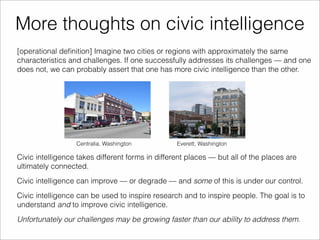 More thoughts on civic intelligence 
[operational definition] Imagine two cities or regions with approximately the same 
characteristics and challenges. If one successfully addresses its challenges — and one 
does not, we can probably assert that one has more civic intelligence than the other. 
Centralia, Washington Everett, Washington 
Civic intelligence takes different forms in different places — but all of the places are 
ultimately connected. 
Civic intelligence can improve — or degrade — and some of this is under our control. 
Civic intelligence can be used to inspire research and to inspire people. The goal is to 
understand and to improve civic intelligence. 
Unfortunately our challenges may be growing faster than our ability to address them. 
 