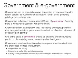 Government & e-government 
Government can be seen in two ways depending on how one views the 
role of people: as customers or as citizens. “Smart cities” generally 
privilege the customer role. 
Government “efficiency” is only a (small?) part of governance. Currently 
there is worldwide discontent with government. 
Charles Lindblom stated (1990) that, “no society or subgroup within it 
ever designed a state or government to make it an effective instrument of 
social problem solving.” 
One of the goals of government should be enabling and encouraging 
public problem solving — and increasing civic intelligence. 
Governance needs active citizens because government can’t address 
the challenges we face without them. 
• The problems are too big 
• Citizens have useful skills and other resources 
• In many cases government enabled (or, even caused) the problems in the first place. 
 