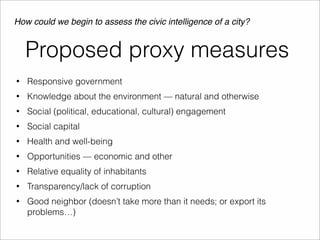 How could we begin to assess the civic intelligence of a city? 
Proposed proxy measures 
• Responsive government 
• Knowledge about the environment — natural and otherwise 
• Social (political, educational, cultural) engagement 
• Social capital 
• Health and well-being 
• Opportunities — economic and other 
• Relative equality of inhabitants 
• Transparency/lack of corruption 
• Good neighbor (doesn’t take more than it needs; or export its 
problems…) 
 