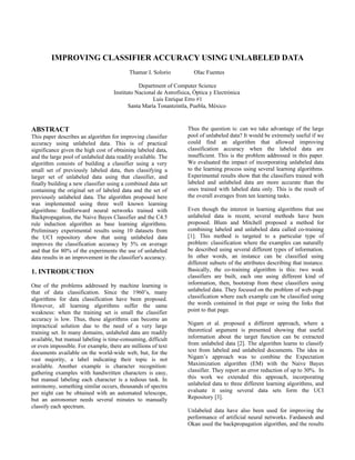 IMPROVING CLASSIFIER ACCURACY USING UNLABELED DATA
                                           Thamar I. Solorio          Olac Fuentes

                                               Department of Computer Science
                                    Instituto Nacional de Astrofísica, Óptica y Electrónica
                                                     Luis Enrique Erro #1
                                           Santa María Tonantzintla, Puebla, México



ABSTRACT                                                            Thus the question is: can we take advantage of the large
This paper describes an algorithm for improving classifier          pool of unlabeled data? It would be extremely useful if we
accuracy using unlabeled data. This is of practical                 could find an algorithm that allowed improving
significance given the high cost of obtaining labeled data,         classification accuracy when the labeled data are
and the large pool of unlabeled data readily available. The         insufficient. This is the problem addressed in this paper.
algorithm consists of building a classifier using a very            We evaluated the impact of incorporating unlabeled data
small set of previously labeled data, then classifying a            to the learning process using several learning algorithms.
larger set of unlabeled data using that classifier, and             Experimental results show that the classifiers trained with
finally building a new classifier using a combined data set         labeled and unlabeled data are more accurate than the
containing the original set of labeled data and the set of          ones trained with labeled data only. This is the result of
previously unlabeled data. The algorithm proposed here              the overall averages from ten learning tasks.
was implemented using three well known learning
algorithms: feedforward neural networks trained with                Even though the interest in learning algorithms that use
Backpropagation, the Naive Bayes Classifier and the C4.5            unlabeled data is recent, several methods have been
rule induction algorithm as base learning algorithms.               proposed. Blum and Mitchell proposed a method for
Preliminary experimental results using 10 datasets from             combining labeled and unlabeled data called co-training
the UCI repository show that using unlabeled data                   [1]. This method is targeted to a particular type of
improves the classification accuracy by 5% on average               problem: classification where the examples can naturally
and that for 80% of the experiments the use of unlabeled            be described using several different types of information.
data results in an improvement in the classifier's accuracy.        In other words, an instance can be classified using
                                                                    different subsets of the attributes describing that instance.
1. INTRODUCTION                                                     Basically, the co-training algorithm is this: two weak
                                                                    classifiers are built, each one using different kind of
One of the problems addressed by machine learning is                information, then, bootstrap from these classifiers using
that of data classification. Since the 1960’s, many                 unlabeled data. They focused on the problem of web-page
algorithms for data classification have been proposed.              classification where each example can be classified using
However, all learning algorithms suffer the same                    the words contained in that page or using the links that
weakness: when the training set is small the classifier             point to that page.
accuracy is low. Thus, these algorithms can become an
impractical solution due to the need of a very large                Nigam et al. proposed a different approach, where a
training set. In many domains, unlabeled data are readily           theoretical argument is presented showing that useful
available, but manual labeling is time-consuming, difficult         information about the target function can be extracted
or even impossible. For example, there are millions of text         from unlabeled data [2]. The algorithm learns to classify
documents available on the world-wide web, but, for the             text from labeled and unlabeled documents. The idea in
vast majority, a label indicating their topic is not                Nigam’s approach was to combine the Expectation
available. Another example is character recognition:                Maximization algorithm (EM) with the Naive Bayes
gathering examples with handwritten characters is easy,             classifier. They report an error reduction of up to 30%. In
but manual labeling each character is a tedious task. In            this work we extended this approach, incorporating
astronomy, something similar occurs, thousands of spectra           unlabeled data to three different learning algorithms, and
per night can be obtained with an automated telescope,              evaluate it using several data sets form the UCI
but an astronomer needs several minutes to manually                 Repository [3].
classify each spectrum.
                                                                    Unlabeled data have also been used for improving the
                                                                    performance of artificial neural networks. Fardanesh and
                                                                    Okan used the backpropagation algorithm, and the results
 