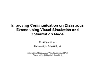 Improving Communication on Disastrous
  Events using Visual Simulation and
          Optimization Model

                   Erkki Kurkinen
               University of Jyväskylä

        International Disaster and Risk Conference IDRC
               Davos 2010, 30 May to 3 June 2010
 