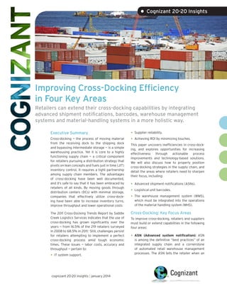 • Cognizant 20-20 Insights

Improving Cross-Docking Efficiency
in Four Key Areas
Retailers can extend their cross-docking capabilities by integrating
advanced shipment notifications, barcodes, warehouse management
systems and material-handling systems in a more holistic way.
Executive Summary
Cross-docking — the process of moving material
from the receiving dock to the shipping dock
and bypassing intermediate storage — is a simple
warehousing practice. Yet it is core to a highly
functioning supply chain — a critical component
for retailers pursuing a distribution strategy that
pivots on lean concepts and fuels just in time (JIT)
inventory control. It requires a tight partnership
among supply chain members. The advantages
of cross-docking have been well documented,
and it’s safe to say that it has been embraced by
retailers of all kinds. By moving goods through
distribution centers (DCs) with minimal storage,
companies that effectively utilize cross-docking have been able to increase inventory turns,
improve throughput and lower operational costs
The 2011 Cross-Docking Trends Report by Saddle
Creek Logistics Services indicates that the use of
cross-docking has grown significantly over the
years — from 16.5% of the 219 retailers surveyed
in 2008 to 68.5% in 2011.1 Still, challenges persist
for retailers attempting to implement a perfect
cross-docking process amid tough economic
times. These issues — labor costs, accuracy and
throughput — pertain to:

•	

IT system support.

cognizant 20-20 insights | january 2014

•	
•	

Supplier reliability.
Achieving ROI by minimizing touches.

This paper uncovers inefficiencies in cross-docking, and explores opportunities for increasing
effectiveness through actionable process
improvements and technology-based solutions.
We will also discuss how to properly position
cross-docking strategies in the supply chain, and
detail the areas where retailers need to sharpen
their focus, including:

•	
•	
•	

Advanced shipment notifications (ASNs).
Logistical unit barcodes.
The warehouse management system (WMS),
which must be integrated into the operations
of the material handling system (MHS).

Cross-Docking: Key Focus Areas
To improve cross-docking, retailers and suppliers
must build or extend capabilities in the following
four areas:

•	

ASN (Advanced system notification): ASN
is among the definitive “best practices” of an
integrated supply chain and a cornerstone
of automated retail warehouse management
processes. The ASN tells the retailer when an

 