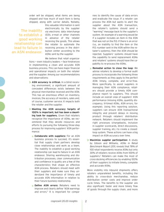 nies to identify the cause of data errors
and eradicate the issue. If a retailer can
process the ASN but wants to alert the
supplier about the ASN transaction,
the retailer’s systems should send a
“warning” message back to the supplier’s
system. An example of a warning would be
if a supplier includes an item in the ASN
that was not on the P.O. If there is an error
(i.e., an inability to find the item or the
P.O. number sent in the ASN within the retailer’s systems), then the ASN should be
rejected. Suppliers’ systems should have
the capability to send replacement ASNs
and retailers’ systems should have the capability to re-process the ASNs.

order will be shipped, what items are being
shipped and how much of each item is being
shipped, along with carrier details. Notably,
this valuable information is sent
electronically by the supplier
The inability via electronic data interchange
to establish a (EDI), e-mail or other channels
of the
good working in advance goods. Thisretailer
receiving the
allows
relationship can the retailer to automate the
lead to failure in receiving process in the districenter according
an ASN endeavor. butionsent by the supplier.to the
ASNs
We believe that retail organizations — even industry leaders — face hindrances
in implementing a clean and accurate ASN
business process. This can have major financial
and operational impacts on both the retailer
and the supplier. Among our recommendations
and observations:

»» Remedial

action to close the loop: We
advise retailers to develop a formal audit
process to incorporate the following three
requirements as they apply to the perfect
ASN: timely, complete, and error-free.
More specifically, to assist suppliers in
managing their ASN compliance, retailers should provide a timely ASN compliance report to suppliers. This should
include an overall view of suppliers’ ASN
performance (missing ASNs, quantity discrepancy, ill-timed ASNs, ASN errors, for
example). Using this reporting solution,
suppliers can ensure ASN transactional
integrity and prevent delays in moving
product through retailers’ distribution
network. Retailers should implement the
right processes (chargebacks, inclusion
in supplier scorecards, direct discussions,
supplier training, etc.) to create a closedloop system. These actions can have a big
impact on ASN accuracy over time.

>> ASN accuracy is critical. In a blind receiv-

ing environment, a significant amount of
concealed differences exists between the
physical merchandise received and the ASN.
This has an enormous effect on inventory,
invoices, the accuracy of reorders, sales and,
of course, customer service. It impacts both
the retailer and the supplier.

>> Meeting

the ASN accuracy targets of
100% is important, but has been a daunting task for suppliers. Given that retailers
recognize the importance of ASNs, we recommend that they devote resources and
efforts to pursuing the following three-step
process for improving suppliers’ ASN performance:

»» Collaborate

with suppliers: For an ASN
business process to succeed, it’s essential that supply chain partners develop
close relationships and work as a team.
The inability to establish a good working
relationship can lead to failure in an ASN
endeavor. Sharing warehousing and distribution processes, clear communication
and confidence in quality are a few of the
characteristics that shape an effective
ASN process. Retailers should meet with
their suppliers and make sure they understand the importance of timely and
accurate ASN information in relation to
their future business relationship.

>> Maximize

supplier participation: A study
by Gibson and Williams, ASNs in Retail
Benchmark Report 2011, reveals that 78% of
100 retail respondents receive ASNs but only
30% of retailers receive ASNs from 100% of
suppliers.2 Retailers can make the most of
cross-docking efficiencies by enabling 100%
of their suppliers to initiate timely, complete
and accurate ASNs.

More visibility into inbound shipments offers
retailers unparalleled benefits, including the
ability to cross-dock merchandise, reduce
distribution center costs and improve order
cycle times. The benefits to the supplier are
also significant: faster and more timely flow
of goods through the supply chain, and more

»» Define

ASN errors: Retailers need to
improve and clearly define “ASN warnings
and errors.” It is important for compa-

cognizant 20-20 insights

2

 