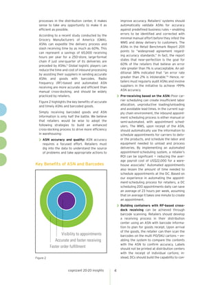 processes in the distribution center, it makes
sense to take any opportunity to make it as
efficient as possible.

improve accuracy. Retailers’ systems should
automatically validate ASNs for accuracy
against predefined business rules — enabling
errors to be identified and corrected with
minimal manual effort before they infest the
WMS and delay delivery to customers. The
ASNs in the Retail Benchmark Report 2011
points to “widespread agreement regarding accuracy standards.” In fact, the report
states that near-perfection is the goal for
60% of the retailers that believe an error
rate greater than 1% is unacceptable. An additional 38% indicated that “an error rate
greater than 2% is intolerable.”6 Hence, retailers must regularly audit ASNs and involve
suppliers in the initiative to achieve >99%
ASN accuracy.

According to a recent study conducted by the
Grocery Manufacturers of America (GMA),
ASNs can expedite the delivery process and
slash receiving time by as much as 60%. This
can represent a savings of 65,000 receiving
hours per year for a 250-store, large-format
chain if just one-quarter of its deliveries are
preceded by ASNs.5 Global logistic players can
reduce the time and cost of inbound processing
by assisting their suppliers in sending accurate
ASNs and goods with barcodes. Radio
frequency (RF)-based and automated ASN
receiving are more accurate and efficient than
manual cross-docking, and should be widely
practiced by retailers.

>> Pre-receiving based on the ASN: Poor car-

rier scheduling can create insufficient labor
allocation, unproductive loading/unloading
and avoidable lead times. In the current supply chain environment, the inbound appointment scheduling process is either manual or
semi-automated, with appointment schedulers. The WMS, upon receipt of the ASN,
should automatically use the information to
schedule appointments for carriers to deliver the products, and schedule the labor and
equipment needed to unload and process
deliveries. By implementing an automated
appointment-scheduling system, a retailer’s
ROI can be significant — reducing the average payroll cost of US$22,000 for a warehouse associate.7 Automated appointments
also lessen the amount of time needed to
schedule appointments at the DC. Based on
our experience in automating the appointment-scheduling process for retailers, a DC
scheduling 200 appointments daily can save
an average of 23 hours per week, assuming
that on average it takes one minute to create
an appointment.

Figure 2 highlights the key benefits of accurate
and timely ASNs and barcoded goods.
Simply receiving barcoded goods and ASN
information is only half the battle. We believe
that retailers would be wise to adopt the
following strategies to build an enhanced
cross-docking process to drive more efficiency
in warehousing:

>> ASN

accuracy and quality: ASN accuracy
requires a focused effort. Retailers must
dig into the data to understand the source
of problems and take appropriate actions to

Key Benefits of ASN and Barcodes

>> Building containers with RF-based cross-

dock receiving can be achieved through
barcode scanning. Retailers should develop
a receiving process in their distribution
center using an ASN with barcode information to plan for goods receipt. Upon arrival
of the goods, the retailer can then scan the
barcodes on the multi PO/SKU cartons — enabling the system to compare the contents
with the ASN to confirm accuracy. Labels
should not be printed at distribution centers
with the receipt of individual cartons; instead, DCs should build the capability to con-

Visibility to appointments
Accurate and faster receiving
Faster order fulﬁllment
Figure 2

cognizant 20-20 insights

4

 