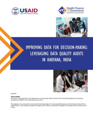 IMPROVING DATA FOR DECISION-MAKING:
LEVERAGING DATA QUALITY AUDITS
IN HARYANA, INDIA
May 2014
DISCLAIMER
The author’s views expressed in this publication do not necessarily reflect the views of the United States Agency for International
Development (USAID) or the United States Government.
This publication was produced for review by the United States Agency for International Development and the Haryana National Rural
Health Mission. It was prepared by Gajinder Pal Singh, Jordan Tuchman, and Michael P. Rodriguez of the Health Finance and Governance
Project.
 