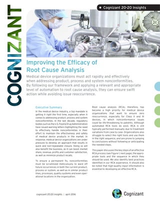 Improving the Efficacy of
Root Cause Analysis
Medical device organizations must act rapidly and effectively
when addressing product, process and system nonconformities.
By following our framework and applying a relevant and appropriate
level of automation to root cause analysis, they can ensure swift
action while avoiding issue reoccurrence.
Executive Summary
In the medical device industry, a top mandate is
getting it right the first time, especially when it
comes to addressing product, process and system
nonconformities. In the last decade, regulatory
bodiessuchastheU.S.Food&DrugAdministration
have issued warning letters highlighting the need
to effectively handle nonconformities in their
effort to maintain the effectiveness and safety
of medical device products in the market. In
response, medical device organizations are under
pressure to develop an approach that results in
quick and non-repeatable closure. Doing so will
also benefit the business, as it can boost market
share, revenue, profits and customer satisfaction,
as well as minimize product recalls.
To ensure a permanent fix, nonconformities
must be scrutinized meticulously to ward off
future occurrences in both the current product,
process or system, as well as in similar product
lines, processes, quality systems and even oper-
ational locations in the organization.
Root cause analysis (RCA), therefore, has
become a high priority for medical device
organizations that want to ensure zero
reoccurrence, especially for Class II and III
devices, in which nonconformance issues
could be life-threatening to patients. Although
automated RCA tools do exist, RCA is still
typically performed manually due to treatment
variations from case to case. Organizations also
struggle to select the right tools and use them
in the right sequence, and are prone to jumping
to conclusions without following or anticipating
the needed steps.
This paper discusses the key steps of an effective
RCA process (see Figure 1, next page), the appro-
priate tools and the sequence in which they
should be used. We also identify best practices
identified in our RCA experience. It should also
be noted that high-quality input information is
essential to developing an effective RCA.
cognizant 20-20 insights | april 2016
• Cognizant 20-20 Insights
 