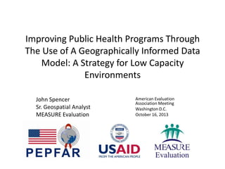 Improving Public Health Programs Through
The Use of A Geographically Informed Data
Model: A Strategy for Low Capacity
Environments
John Spencer
Sr. Geospatial Analyst
MEASURE Evaluation
American Evaluation
Association Meeting
Washington D.C.
October 16, 2013
 