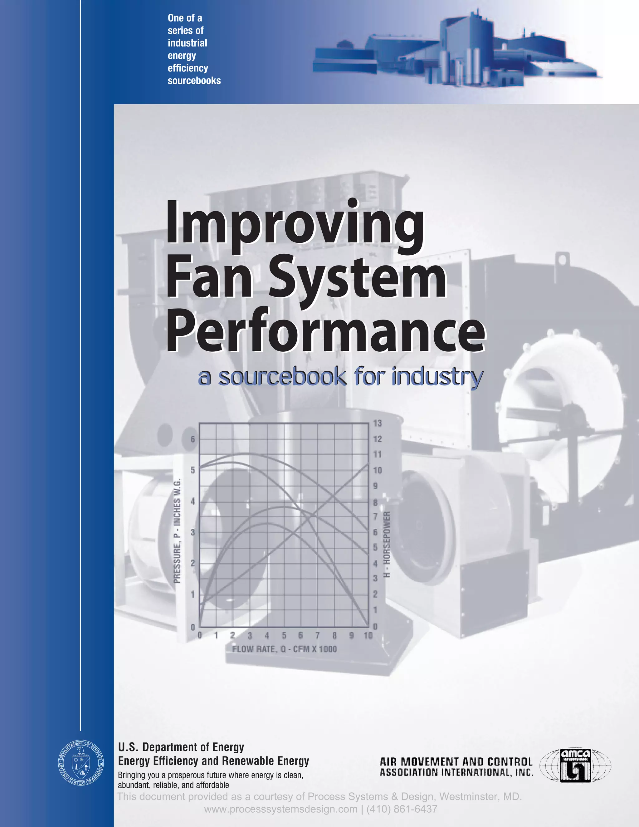 T OF EN
ERGY
DEPA
RTMEN
U
E
NITED
STAT S OFA
ERICA
M
Improving
Fan System
Performance
a sourcebook for industry
U.S. Department of Energy
Energy Efficiency and Renewable Energy
One of a
series of
industrial
energy
efficiency
sourcebooks
a sourcebook for industry
Bringing you a prosperous future where energy is clean,
abundant, reliable, and affordable
Improving
Fan System
Performance
This document provided as a courtesy of Process Systems & Design, Westminster, MD.
www.processsystemsdesign.com | (410) 861-6437
 