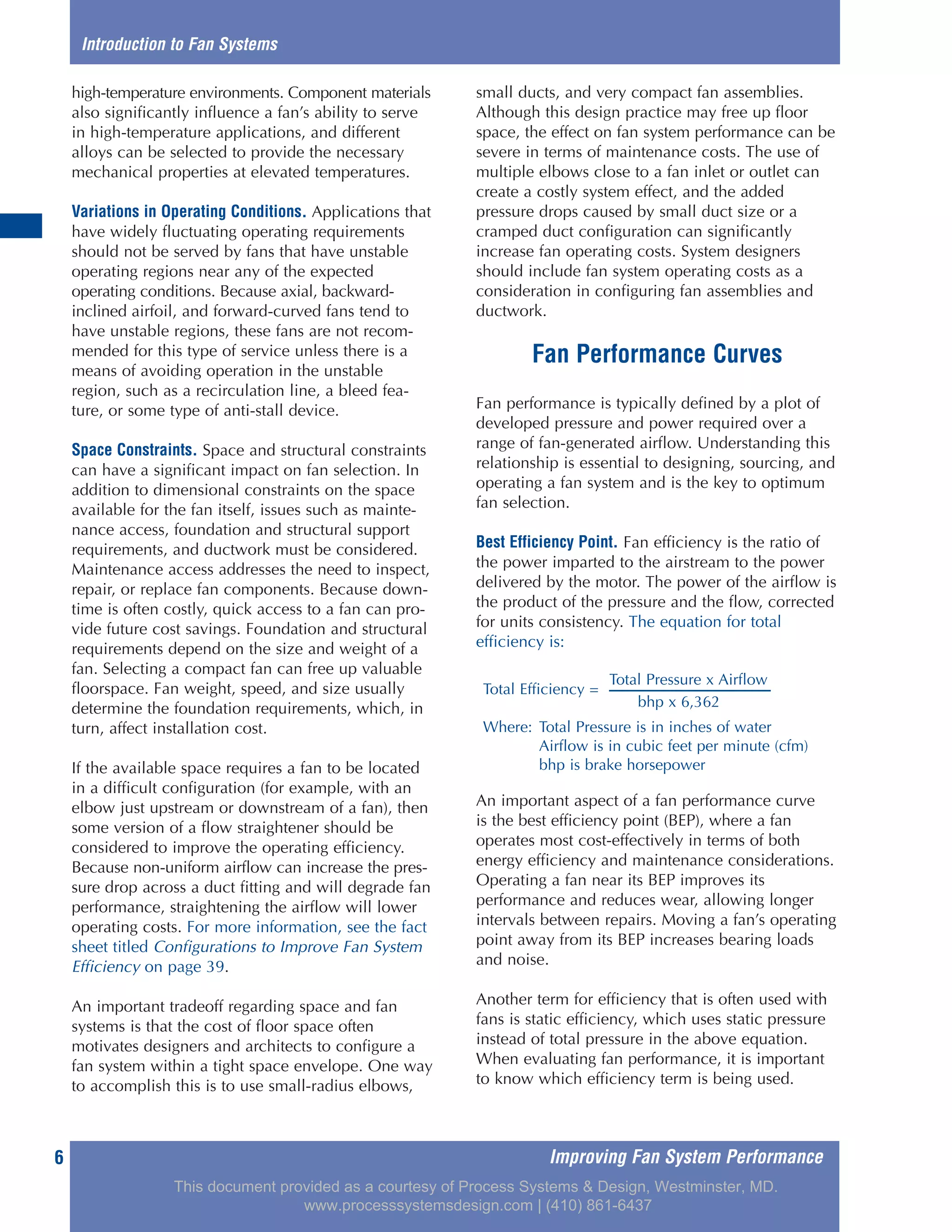 Improving Fan System Performance6
high-temperature environments. Component materials
also significantly influence a fan’s ability to serve
in high-temperature applications, and different
alloys can be selected to provide the necessary
mechanical properties at elevated temperatures.
Variations in Operating Conditions. Applications that
have widely fluctuating operating requirements
should not be served by fans that have unstable
operating regions near any of the expected
operating conditions. Because axial, backward-
inclined airfoil, and forward-curved fans tend to
have unstable regions, these fans are not recom-
mended for this type of service unless there is a
means of avoiding operation in the unstable
region, such as a recirculation line, a bleed fea-
ture, or some type of anti-stall device.
Space Constraints. Space and structural constraints
can have a significant impact on fan selection. In
addition to dimensional constraints on the space
available for the fan itself, issues such as mainte-
nance access, foundation and structural support
requirements, and ductwork must be considered.
Maintenance access addresses the need to inspect,
repair, or replace fan components. Because down-
time is often costly, quick access to a fan can pro-
vide future cost savings. Foundation and structural
requirements depend on the size and weight of a
fan. Selecting a compact fan can free up valuable
floorspace. Fan weight, speed, and size usually
determine the foundation requirements, which, in
turn, affect installation cost.
If the available space requires a fan to be located
in a difficult configuration (for example, with an
elbow just upstream or downstream of a fan), then
some version of a flow straightener should be
considered to improve the operating efficiency.
Because non-uniform airflow can increase the pres-
sure drop across a duct fitting and will degrade fan
performance, straightening the airflow will lower
operating costs. For more information, see the fact
sheet titled Configurations to Improve Fan System
Efficiency on page 39.
An important tradeoff regarding space and fan
systems is that the cost of floor space often
motivates designers and architects to configure a
fan system within a tight space envelope. One way
to accomplish this is to use small-radius elbows,
small ducts, and very compact fan assemblies.
Although this design practice may free up floor
space, the effect on fan system performance can be
severe in terms of maintenance costs. The use of
multiple elbows close to a fan inlet or outlet can
create a costly system effect, and the added
pressure drops caused by small duct size or a
cramped duct configuration can significantly
increase fan operating costs. System designers
should include fan system operating costs as a
consideration in configuring fan assemblies and
ductwork.
Fan Performance Curves
Fan performance is typically defined by a plot of
developed pressure and power required over a
range of fan-generated airflow. Understanding this
relationship is essential to designing, sourcing, and
operating a fan system and is the key to optimum
fan selection.
Best Efficiency Point. Fan efficiency is the ratio of
the power imparted to the airstream to the power
delivered by the motor. The power of the airflow is
the product of the pressure and the flow, corrected
for units consistency. The equation for total
efficiency is:
An important aspect of a fan performance curve
is the best efficiency point (BEP), where a fan
operates most cost-effectively in terms of both
energy efficiency and maintenance considerations.
Operating a fan near its BEP improves its
performance and reduces wear, allowing longer
intervals between repairs. Moving a fan’s operating
point away from its BEP increases bearing loads
and noise.
Another term for efficiency that is often used with
fans is static efficiency, which uses static pressure
instead of total pressure in the above equation.
When evaluating fan performance, it is important
to know which efficiency term is being used.
Introduction to Fan Systems
Total Pressure x Airflow
Total Efficiency =
bhp x 6,362
Where: Total Pressure is in inches of water
Airflow is in cubic feet per minute (cfm)
bhp is brake horsepower
This document provided as a courtesy of Process Systems & Design, Westminster, MD.
www.processsystemsdesign.com | (410) 861-6437
 