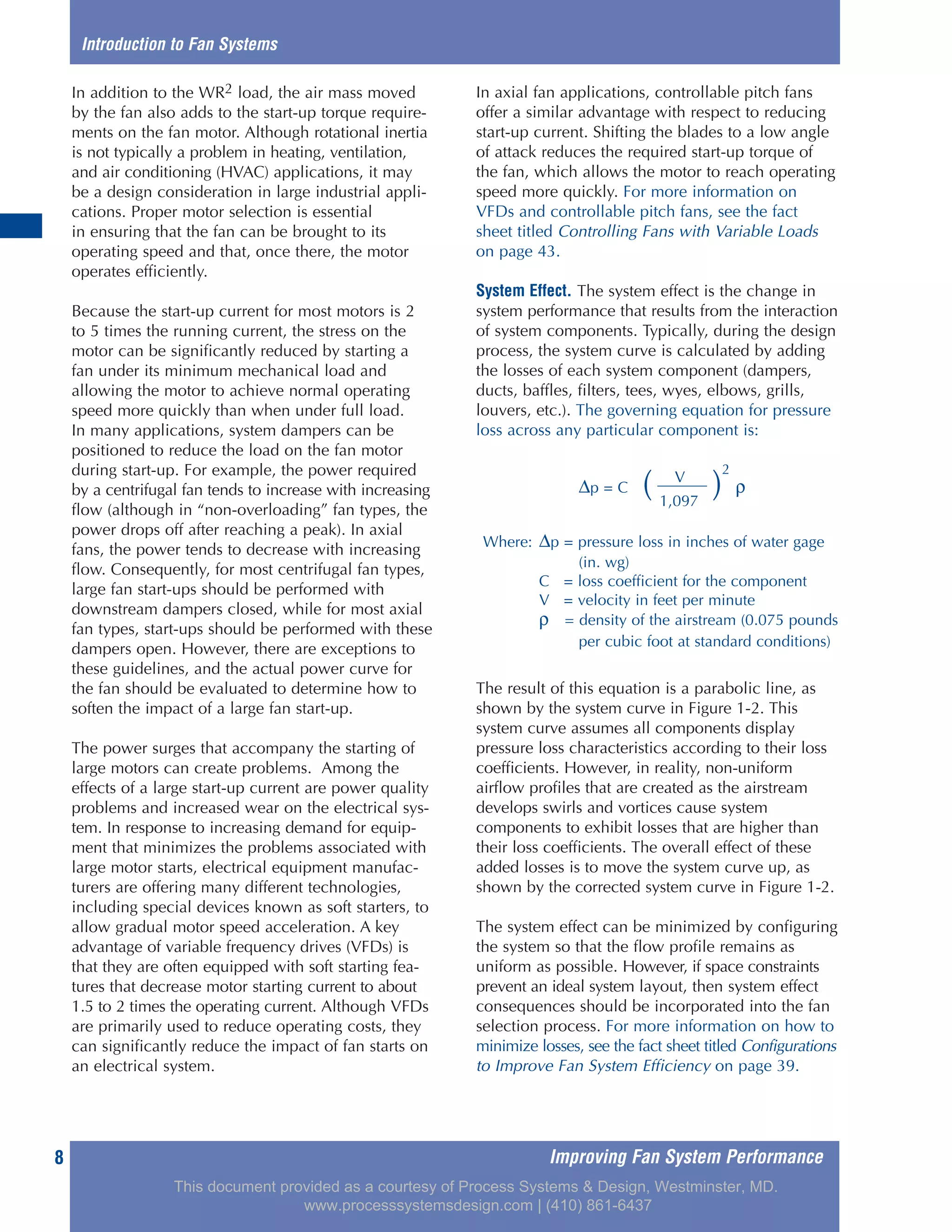 Improving Fan System Performance8
In addition to the WR2 load, the air mass moved
by the fan also adds to the start-up torque require-
ments on the fan motor. Although rotational inertia
is not typically a problem in heating, ventilation,
and air conditioning (HVAC) applications, it may
be a design consideration in large industrial appli-
cations. Proper motor selection is essential
in ensuring that the fan can be brought to its
operating speed and that, once there, the motor
operates efficiently.
Because the start-up current for most motors is 2
to 5 times the running current, the stress on the
motor can be significantly reduced by starting a
fan under its minimum mechanical load and
allowing the motor to achieve normal operating
speed more quickly than when under full load.
In many applications, system dampers can be
positioned to reduce the load on the fan motor
during start-up. For example, the power required
by a centrifugal fan tends to increase with increasing
flow (although in “non-overloading” fan types, the
power drops off after reaching a peak). In axial
fans, the power tends to decrease with increasing
flow. Consequently, for most centrifugal fan types,
large fan start-ups should be performed with
downstream dampers closed, while for most axial
fan types, start-ups should be performed with these
dampers open. However, there are exceptions to
these guidelines, and the actual power curve for
the fan should be evaluated to determine how to
soften the impact of a large fan start-up.
The power surges that accompany the starting of
large motors can create problems. Among the
effects of a large start-up current are power quality
problems and increased wear on the electrical sys-
tem. In response to increasing demand for equip-
ment that minimizes the problems associated with
large motor starts, electrical equipment manufac-
turers are offering many different technologies,
including special devices known as soft starters, to
allow gradual motor speed acceleration. A key
advantage of variable frequency drives (VFDs) is
that they are often equipped with soft starting fea-
tures that decrease motor starting current to about
1.5 to 2 times the operating current. Although VFDs
are primarily used to reduce operating costs, they
can significantly reduce the impact of fan starts on
an electrical system.
In axial fan applications, controllable pitch fans
offer a similar advantage with respect to reducing
start-up current. Shifting the blades to a low angle
of attack reduces the required start-up torque of
the fan, which allows the motor to reach operating
speed more quickly. For more information on
VFDs and controllable pitch fans, see the fact
sheet titled Controlling Fans with Variable Loads
on page 43.
System Effect. The system effect is the change in
system performance that results from the interaction
of system components. Typically, during the design
process, the system curve is calculated by adding
the losses of each system component (dampers,
ducts, baffles, filters, tees, wyes, elbows, grills,
louvers, etc.). The governing equation for pressure
loss across any particular component is:
The result of this equation is a parabolic line, as
shown by the system curve in Figure 1-2. This
system curve assumes all components display
pressure loss characteristics according to their loss
coefficients. However, in reality, non-uniform
airflow profiles that are created as the airstream
develops swirls and vortices cause system
components to exhibit losses that are higher than
their loss coefficients. The overall effect of these
added losses is to move the system curve up, as
shown by the corrected system curve in Figure 1-2.
The system effect can be minimized by configuring
the system so that the flow profile remains as
uniform as possible. However, if space constraints
prevent an ideal system layout, then system effect
consequences should be incorporated into the fan
selection process. For more information on how to
minimize losses, see the fact sheet titled Configurations
to Improve Fan System Efficiency on page 39.
Introduction to Fan Systems
V
∆p = C ( )
2
ρ
1,097
Where: ∆p = pressure loss in inches of water gage
(in. wg)
C = loss coefficient for the component
V = velocity in feet per minute
ρ = density of the airstream (0.075 pounds
per cubic foot at standard conditions)
This document provided as a courtesy of Process Systems & Design, Westminster, MD.
www.processsystemsdesign.com | (410) 861-6437
 