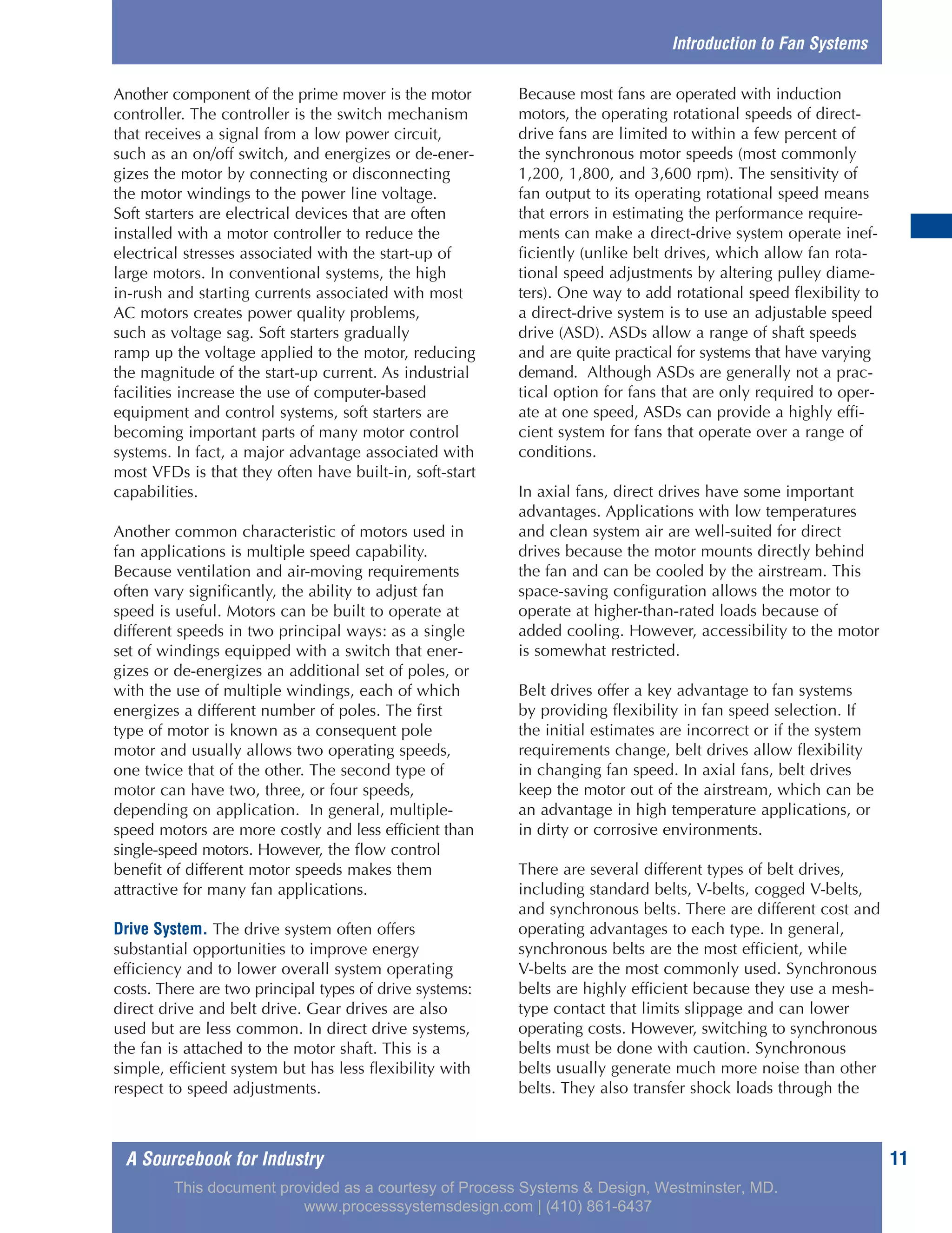 A Sourcebook for Industry 11
Another component of the prime mover is the motor
controller. The controller is the switch mechanism
that receives a signal from a low power circuit,
such as an on/off switch, and energizes or de-ener-
gizes the motor by connecting or disconnecting
the motor windings to the power line voltage.
Soft starters are electrical devices that are often
installed with a motor controller to reduce the
electrical stresses associated with the start-up of
large motors. In conventional systems, the high
in-rush and starting currents associated with most
AC motors creates power quality problems,
such as voltage sag. Soft starters gradually
ramp up the voltage applied to the motor, reducing
the magnitude of the start-up current. As industrial
facilities increase the use of computer-based
equipment and control systems, soft starters are
becoming important parts of many motor control
systems. In fact, a major advantage associated with
most VFDs is that they often have built-in, soft-start
capabilities.
Another common characteristic of motors used in
fan applications is multiple speed capability.
Because ventilation and air-moving requirements
often vary significantly, the ability to adjust fan
speed is useful. Motors can be built to operate at
different speeds in two principal ways: as a single
set of windings equipped with a switch that ener-
gizes or de-energizes an additional set of poles, or
with the use of multiple windings, each of which
energizes a different number of poles. The first
type of motor is known as a consequent pole
motor and usually allows two operating speeds,
one twice that of the other. The second type of
motor can have two, three, or four speeds,
depending on application. In general, multiple-
speed motors are more costly and less efficient than
single-speed motors. However, the flow control
benefit of different motor speeds makes them
attractive for many fan applications.
Drive System. The drive system often offers
substantial opportunities to improve energy
efficiency and to lower overall system operating
costs. There are two principal types of drive systems:
direct drive and belt drive. Gear drives are also
used but are less common. In direct drive systems,
the fan is attached to the motor shaft. This is a
simple, efficient system but has less flexibility with
respect to speed adjustments.
Because most fans are operated with induction
motors, the operating rotational speeds of direct-
drive fans are limited to within a few percent of
the synchronous motor speeds (most commonly
1,200, 1,800, and 3,600 rpm). The sensitivity of
fan output to its operating rotational speed means
that errors in estimating the performance require-
ments can make a direct-drive system operate inef-
ficiently (unlike belt drives, which allow fan rota-
tional speed adjustments by altering pulley diame-
ters). One way to add rotational speed flexibility to
a direct-drive system is to use an adjustable speed
drive (ASD). ASDs allow a range of shaft speeds
and are quite practical for systems that have varying
demand. Although ASDs are generally not a prac-
tical option for fans that are only required to oper-
ate at one speed, ASDs can provide a highly effi-
cient system for fans that operate over a range of
conditions.
In axial fans, direct drives have some important
advantages. Applications with low temperatures
and clean system air are well-suited for direct
drives because the motor mounts directly behind
the fan and can be cooled by the airstream. This
space-saving configuration allows the motor to
operate at higher-than-rated loads because of
added cooling. However, accessibility to the motor
is somewhat restricted.
Belt drives offer a key advantage to fan systems
by providing flexibility in fan speed selection. If
the initial estimates are incorrect or if the system
requirements change, belt drives allow flexibility
in changing fan speed. In axial fans, belt drives
keep the motor out of the airstream, which can be
an advantage in high temperature applications, or
in dirty or corrosive environments.
There are several different types of belt drives,
including standard belts, V-belts, cogged V-belts,
and synchronous belts. There are different cost and
operating advantages to each type. In general,
synchronous belts are the most efficient, while
V-belts are the most commonly used. Synchronous
belts are highly efficient because they use a mesh-
type contact that limits slippage and can lower
operating costs. However, switching to synchronous
belts must be done with caution. Synchronous
belts usually generate much more noise than other
belts. They also transfer shock loads through the
Introduction to Fan Systems
This document provided as a courtesy of Process Systems & Design, Westminster, MD.
www.processsystemsdesign.com | (410) 861-6437
 