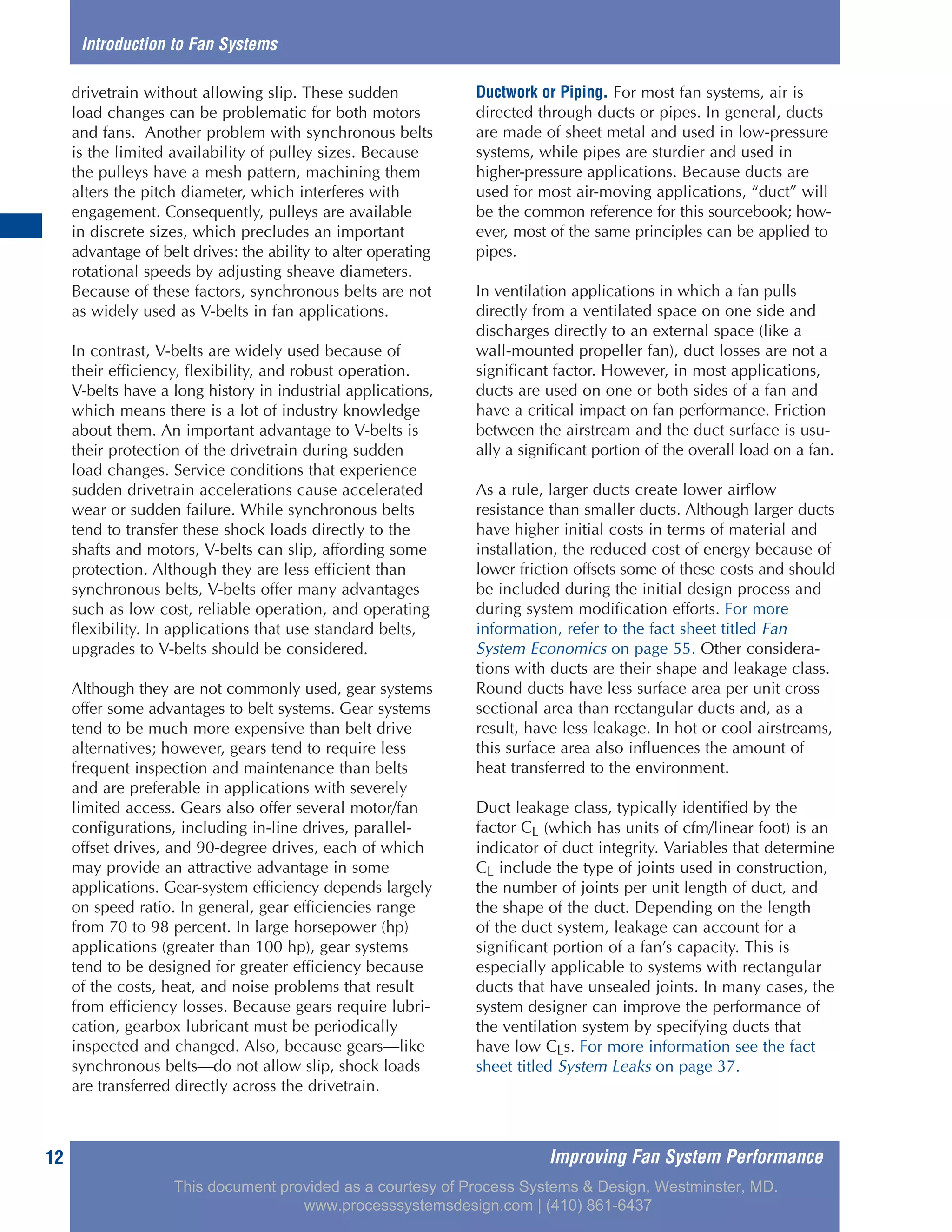 Improving Fan System Performance12
drivetrain without allowing slip. These sudden
load changes can be problematic for both motors
and fans. Another problem with synchronous belts
is the limited availability of pulley sizes. Because
the pulleys have a mesh pattern, machining them
alters the pitch diameter, which interferes with
engagement. Consequently, pulleys are available
in discrete sizes, which precludes an important
advantage of belt drives: the ability to alter operating
rotational speeds by adjusting sheave diameters.
Because of these factors, synchronous belts are not
as widely used as V-belts in fan applications.
In contrast, V-belts are widely used because of
their efficiency, flexibility, and robust operation.
V-belts have a long history in industrial applications,
which means there is a lot of industry knowledge
about them. An important advantage to V-belts is
their protection of the drivetrain during sudden
load changes. Service conditions that experience
sudden drivetrain accelerations cause accelerated
wear or sudden failure. While synchronous belts
tend to transfer these shock loads directly to the
shafts and motors, V-belts can slip, affording some
protection. Although they are less efficient than
synchronous belts, V-belts offer many advantages
such as low cost, reliable operation, and operating
flexibility. In applications that use standard belts,
upgrades to V-belts should be considered.
Although they are not commonly used, gear systems
offer some advantages to belt systems. Gear systems
tend to be much more expensive than belt drive
alternatives; however, gears tend to require less
frequent inspection and maintenance than belts
and are preferable in applications with severely
limited access. Gears also offer several motor/fan
configurations, including in-line drives, parallel-
offset drives, and 90-degree drives, each of which
may provide an attractive advantage in some
applications. Gear-system efficiency depends largely
on speed ratio. In general, gear efficiencies range
from 70 to 98 percent. In large horsepower (hp)
applications (greater than 100 hp), gear systems
tend to be designed for greater efficiency because
of the costs, heat, and noise problems that result
from efficiency losses. Because gears require lubri-
cation, gearbox lubricant must be periodically
inspected and changed. Also, because gears—like
synchronous belts—do not allow slip, shock loads
are transferred directly across the drivetrain.
Ductwork or Piping. For most fan systems, air is
directed through ducts or pipes. In general, ducts
are made of sheet metal and used in low-pressure
systems, while pipes are sturdier and used in
higher-pressure applications. Because ducts are
used for most air-moving applications, “duct” will
be the common reference for this sourcebook; how-
ever, most of the same principles can be applied to
pipes.
In ventilation applications in which a fan pulls
directly from a ventilated space on one side and
discharges directly to an external space (like a
wall-mounted propeller fan), duct losses are not a
significant factor. However, in most applications,
ducts are used on one or both sides of a fan and
have a critical impact on fan performance. Friction
between the airstream and the duct surface is usu-
ally a significant portion of the overall load on a fan.
As a rule, larger ducts create lower airflow
resistance than smaller ducts. Although larger ducts
have higher initial costs in terms of material and
installation, the reduced cost of energy because of
lower friction offsets some of these costs and should
be included during the initial design process and
during system modification efforts. For more
information, refer to the fact sheet titled Fan
System Economics on page 55. Other considera-
tions with ducts are their shape and leakage class.
Round ducts have less surface area per unit cross
sectional area than rectangular ducts and, as a
result, have less leakage. In hot or cool airstreams,
this surface area also influences the amount of
heat transferred to the environment.
Duct leakage class, typically identified by the
factor CL (which has units of cfm/linear foot) is an
indicator of duct integrity. Variables that determine
CL include the type of joints used in construction,
the number of joints per unit length of duct, and
the shape of the duct. Depending on the length
of the duct system, leakage can account for a
significant portion of a fan’s capacity. This is
especially applicable to systems with rectangular
ducts that have unsealed joints. In many cases, the
system designer can improve the performance of
the ventilation system by specifying ducts that
have low CLs. For more information see the fact
sheet titled System Leaks on page 37.
Introduction to Fan Systems
This document provided as a courtesy of Process Systems & Design, Westminster, MD.
www.processsystemsdesign.com | (410) 861-6437
 