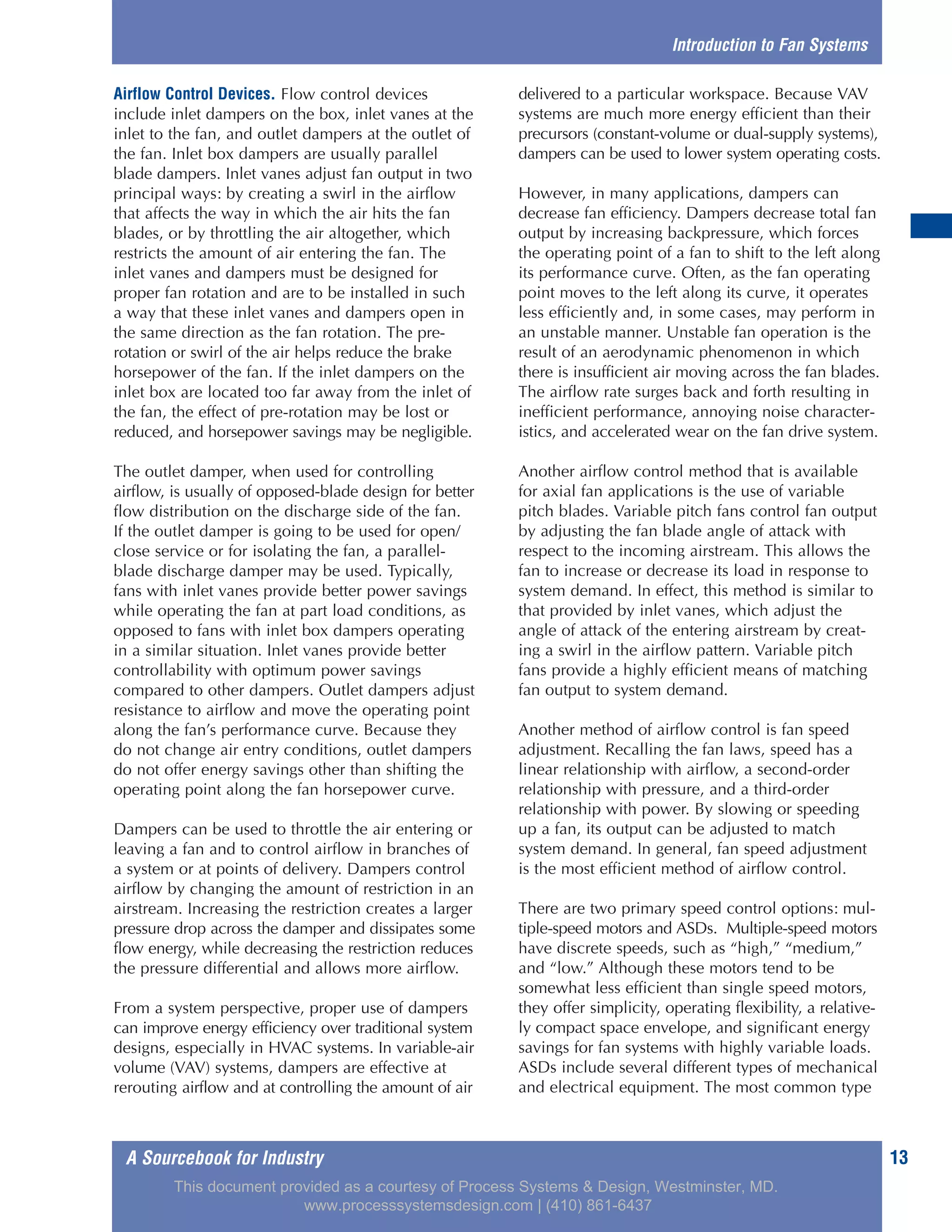 A Sourcebook for Industry 13
Airflow Control Devices. Flow control devices
include inlet dampers on the box, inlet vanes at the
inlet to the fan, and outlet dampers at the outlet of
the fan. Inlet box dampers are usually parallel
blade dampers. Inlet vanes adjust fan output in two
principal ways: by creating a swirl in the airflow
that affects the way in which the air hits the fan
blades, or by throttling the air altogether, which
restricts the amount of air entering the fan. The
inlet vanes and dampers must be designed for
proper fan rotation and are to be installed in such
a way that these inlet vanes and dampers open in
the same direction as the fan rotation. The pre-
rotation or swirl of the air helps reduce the brake
horsepower of the fan. If the inlet dampers on the
inlet box are located too far away from the inlet of
the fan, the effect of pre-rotation may be lost or
reduced, and horsepower savings may be negligible.
The outlet damper, when used for controlling
airflow, is usually of opposed-blade design for better
flow distribution on the discharge side of the fan.
If the outlet damper is going to be used for open/
close service or for isolating the fan, a parallel-
blade discharge damper may be used. Typically,
fans with inlet vanes provide better power savings
while operating the fan at part load conditions, as
opposed to fans with inlet box dampers operating
in a similar situation. Inlet vanes provide better
controllability with optimum power savings
compared to other dampers. Outlet dampers adjust
resistance to airflow and move the operating point
along the fan’s performance curve. Because they
do not change air entry conditions, outlet dampers
do not offer energy savings other than shifting the
operating point along the fan horsepower curve.
Dampers can be used to throttle the air entering or
leaving a fan and to control airflow in branches of
a system or at points of delivery. Dampers control
airflow by changing the amount of restriction in an
airstream. Increasing the restriction creates a larger
pressure drop across the damper and dissipates some
flow energy, while decreasing the restriction reduces
the pressure differential and allows more airflow.
From a system perspective, proper use of dampers
can improve energy efficiency over traditional system
designs, especially in HVAC systems. In variable-air
volume (VAV) systems, dampers are effective at
rerouting airflow and at controlling the amount of air
delivered to a particular workspace. Because VAV
systems are much more energy efficient than their
precursors (constant-volume or dual-supply systems),
dampers can be used to lower system operating costs.
However, in many applications, dampers can
decrease fan efficiency. Dampers decrease total fan
output by increasing backpressure, which forces
the operating point of a fan to shift to the left along
its performance curve. Often, as the fan operating
point moves to the left along its curve, it operates
less efficiently and, in some cases, may perform in
an unstable manner. Unstable fan operation is the
result of an aerodynamic phenomenon in which
there is insufficient air moving across the fan blades.
The airflow rate surges back and forth resulting in
inefficient performance, annoying noise character-
istics, and accelerated wear on the fan drive system.
Another airflow control method that is available
for axial fan applications is the use of variable
pitch blades. Variable pitch fans control fan output
by adjusting the fan blade angle of attack with
respect to the incoming airstream. This allows the
fan to increase or decrease its load in response to
system demand. In effect, this method is similar to
that provided by inlet vanes, which adjust the
angle of attack of the entering airstream by creat-
ing a swirl in the airflow pattern. Variable pitch
fans provide a highly efficient means of matching
fan output to system demand.
Another method of airflow control is fan speed
adjustment. Recalling the fan laws, speed has a
linear relationship with airflow, a second-order
relationship with pressure, and a third-order
relationship with power. By slowing or speeding
up a fan, its output can be adjusted to match
system demand. In general, fan speed adjustment
is the most efficient method of airflow control.
There are two primary speed control options: mul-
tiple-speed motors and ASDs. Multiple-speed motors
have discrete speeds, such as “high,” “medium,”
and “low.” Although these motors tend to be
somewhat less efficient than single speed motors,
they offer simplicity, operating flexibility, a relative-
ly compact space envelope, and significant energy
savings for fan systems with highly variable loads.
ASDs include several different types of mechanical
and electrical equipment. The most common type
Introduction to Fan Systems
This document provided as a courtesy of Process Systems & Design, Westminster, MD.
www.processsystemsdesign.com | (410) 861-6437
 