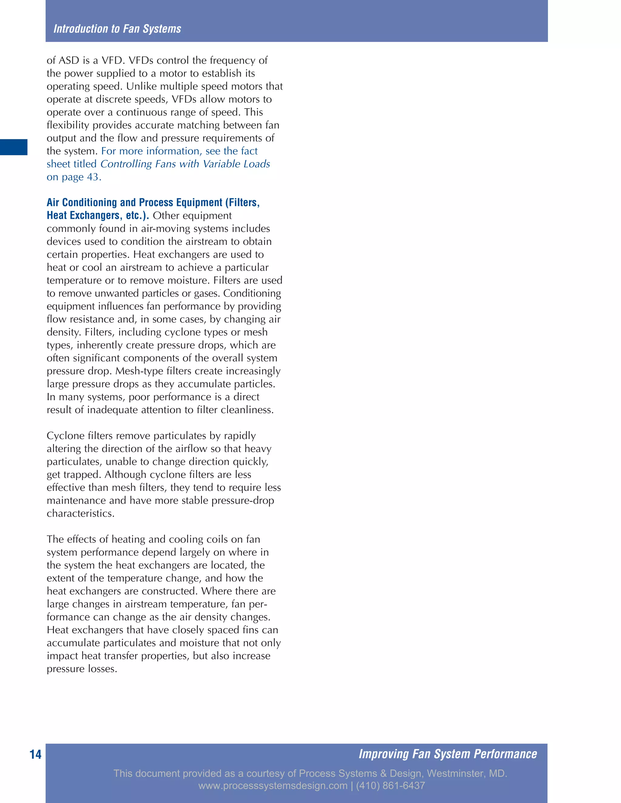 Improving Fan System Performance14
Introduction to Fan Systems
of ASD is a VFD. VFDs control the frequency of
the power supplied to a motor to establish its
operating speed. Unlike multiple speed motors that
operate at discrete speeds, VFDs allow motors to
operate over a continuous range of speed. This
flexibility provides accurate matching between fan
output and the flow and pressure requirements of
the system. For more information, see the fact
sheet titled Controlling Fans with Variable Loads
on page 43.
Air Conditioning and Process Equipment (Filters,
Heat Exchangers, etc.). Other equipment
commonly found in air-moving systems includes
devices used to condition the airstream to obtain
certain properties. Heat exchangers are used to
heat or cool an airstream to achieve a particular
temperature or to remove moisture. Filters are used
to remove unwanted particles or gases. Conditioning
equipment influences fan performance by providing
flow resistance and, in some cases, by changing air
density. Filters, including cyclone types or mesh
types, inherently create pressure drops, which are
often significant components of the overall system
pressure drop. Mesh-type filters create increasingly
large pressure drops as they accumulate particles.
In many systems, poor performance is a direct
result of inadequate attention to filter cleanliness.
Cyclone filters remove particulates by rapidly
altering the direction of the airflow so that heavy
particulates, unable to change direction quickly,
get trapped. Although cyclone filters are less
effective than mesh filters, they tend to require less
maintenance and have more stable pressure-drop
characteristics.
The effects of heating and cooling coils on fan
system performance depend largely on where in
the system the heat exchangers are located, the
extent of the temperature change, and how the
heat exchangers are constructed. Where there are
large changes in airstream temperature, fan per-
formance can change as the air density changes.
Heat exchangers that have closely spaced fins can
accumulate particulates and moisture that not only
impact heat transfer properties, but also increase
pressure losses.
This document provided as a courtesy of Process Systems & Design, Westminster, MD.
www.processsystemsdesign.com | (410) 861-6437
 