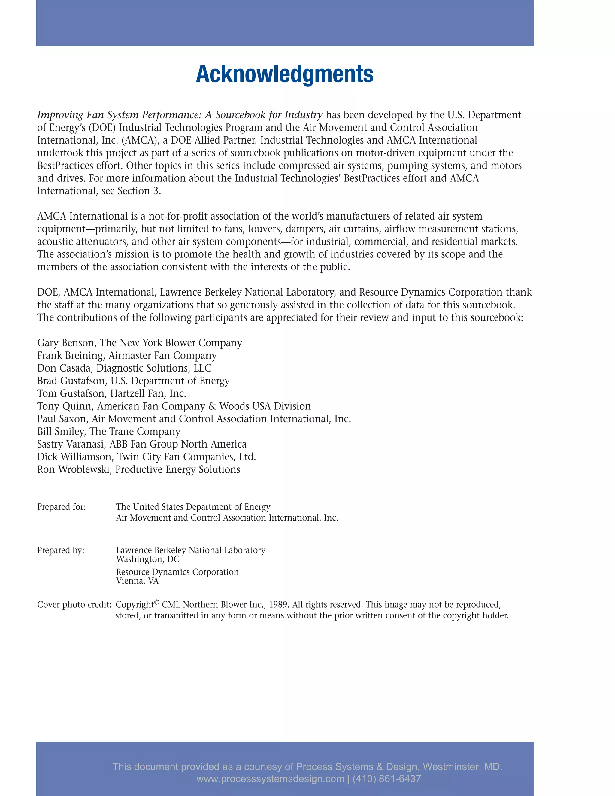 Acknowledgments
Improving Fan System Performance: A Sourcebook for Industry has been developed by the U.S. Department
of Energy’s (DOE) Industrial Technologies Program and the Air Movement and Control Association
International, Inc. (AMCA), a DOE Allied Partner. Industrial Technologies and AMCA International
undertook this project as part of a series of sourcebook publications on motor-driven equipment under the
BestPractices effort. Other topics in this series include compressed air systems, pumping systems, and motors
and drives. For more information about the Industrial Technologies’ BestPractices effort and AMCA
International, see Section 3.
AMCA International is a not-for-profit association of the world’s manufacturers of related air system
equipment—primarily, but not limited to fans, louvers, dampers, air curtains, airflow measurement stations,
acoustic attenuators, and other air system components—for industrial, commercial, and residential markets.
The association’s mission is to promote the health and growth of industries covered by its scope and the
members of the association consistent with the interests of the public.
DOE, AMCA International, Lawrence Berkeley National Laboratory, and Resource Dynamics Corporation thank
the staff at the many organizations that so generously assisted in the collection of data for this sourcebook.
The contributions of the following participants are appreciated for their review and input to this sourcebook:
Gary Benson, The New York Blower Company
Frank Breining, Airmaster Fan Company
Don Casada, Diagnostic Solutions, LLC
Brad Gustafson, U.S. Department of Energy
Tom Gustafson, Hartzell Fan, Inc.
Tony Quinn, American Fan Company & Woods USA Division
Paul Saxon, Air Movement and Control Association International, Inc.
Bill Smiley, The Trane Company
Sastry Varanasi, ABB Fan Group North America
Dick Williamson, Twin City Fan Companies, Ltd.
Ron Wroblewski, Productive Energy Solutions
Prepared for: The United States Department of Energy
Air Movement and Control Association International, Inc.
Prepared by: Lawrence Berkeley National Laboratory
Washington, DC
Resource Dynamics Corporation
Vienna, VA
Cover photo credit: Copyright© CML Northern Blower Inc., 1989. All rights reserved. This image may not be reproduced,
stored, or transmitted in any form or means without the prior written consent of the copyright holder.
This document provided as a courtesy of Process Systems & Design, Westminster, MD.
www.processsystemsdesign.com | (410) 861-6437
 