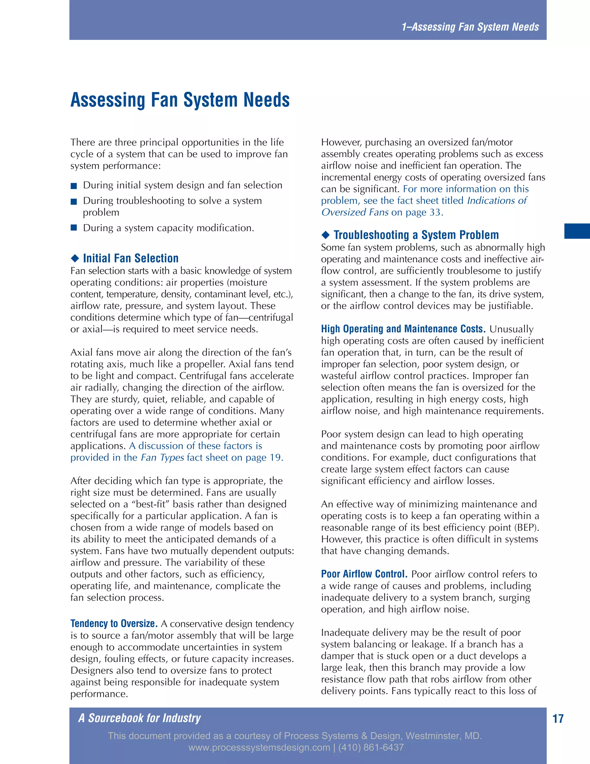 A Sourcebook for Industry
1–Assessing Fan System Needs
There are three principal opportunities in the life
cycle of a system that can be used to improve fan
system performance:
■ During initial system design and fan selection
■ During troubleshooting to solve a system
problem
■ During a system capacity modification.
◆ Initial Fan Selection
Fan selection starts with a basic knowledge of system
operating conditions: air properties (moisture
content, temperature, density, contaminant level, etc.),
airflow rate, pressure, and system layout. These
conditions determine which type of fan—centrifugal
or axial—is required to meet service needs.
Axial fans move air along the direction of the fan’s
rotating axis, much like a propeller. Axial fans tend
to be light and compact. Centrifugal fans accelerate
air radially, changing the direction of the airflow.
They are sturdy, quiet, reliable, and capable of
operating over a wide range of conditions. Many
factors are used to determine whether axial or
centrifugal fans are more appropriate for certain
applications. A discussion of these factors is
provided in the Fan Types fact sheet on page 19.
After deciding which fan type is appropriate, the
right size must be determined. Fans are usually
selected on a “best-fit” basis rather than designed
specifically for a particular application. A fan is
chosen from a wide range of models based on
its ability to meet the anticipated demands of a
system. Fans have two mutually dependent outputs:
airflow and pressure. The variability of these
outputs and other factors, such as efficiency,
operating life, and maintenance, complicate the
fan selection process.
Tendency to Oversize. A conservative design tendency
is to source a fan/motor assembly that will be large
enough to accommodate uncertainties in system
design, fouling effects, or future capacity increases.
Designers also tend to oversize fans to protect
against being responsible for inadequate system
performance.
However, purchasing an oversized fan/motor
assembly creates operating problems such as excess
airflow noise and inefficient fan operation. The
incremental energy costs of operating oversized fans
can be significant. For more information on this
problem, see the fact sheet titled Indications of
Oversized Fans on page 33.
◆ Troubleshooting a System Problem
Some fan system problems, such as abnormally high
operating and maintenance costs and ineffective air-
flow control, are sufficiently troublesome to justify
a system assessment. If the system problems are
significant, then a change to the fan, its drive system,
or the airflow control devices may be justifiable.
High Operating and Maintenance Costs. Unusually
high operating costs are often caused by inefficient
fan operation that, in turn, can be the result of
improper fan selection, poor system design, or
wasteful airflow control practices. Improper fan
selection often means the fan is oversized for the
application, resulting in high energy costs, high
airflow noise, and high maintenance requirements.
Poor system design can lead to high operating
and maintenance costs by promoting poor airflow
conditions. For example, duct configurations that
create large system effect factors can cause
significant efficiency and airflow losses.
An effective way of minimizing maintenance and
operating costs is to keep a fan operating within a
reasonable range of its best efficiency point (BEP).
However, this practice is often difficult in systems
that have changing demands.
Poor Airflow Control. Poor airflow control refers to
a wide range of causes and problems, including
inadequate delivery to a system branch, surging
operation, and high airflow noise.
Inadequate delivery may be the result of poor
system balancing or leakage. If a branch has a
damper that is stuck open or a duct develops a
large leak, then this branch may provide a low
resistance flow path that robs airflow from other
delivery points. Fans typically react to this loss of
Assessing Fan System Needs
17
This document provided as a courtesy of Process Systems & Design, Westminster, MD.
www.processsystemsdesign.com | (410) 861-6437
 