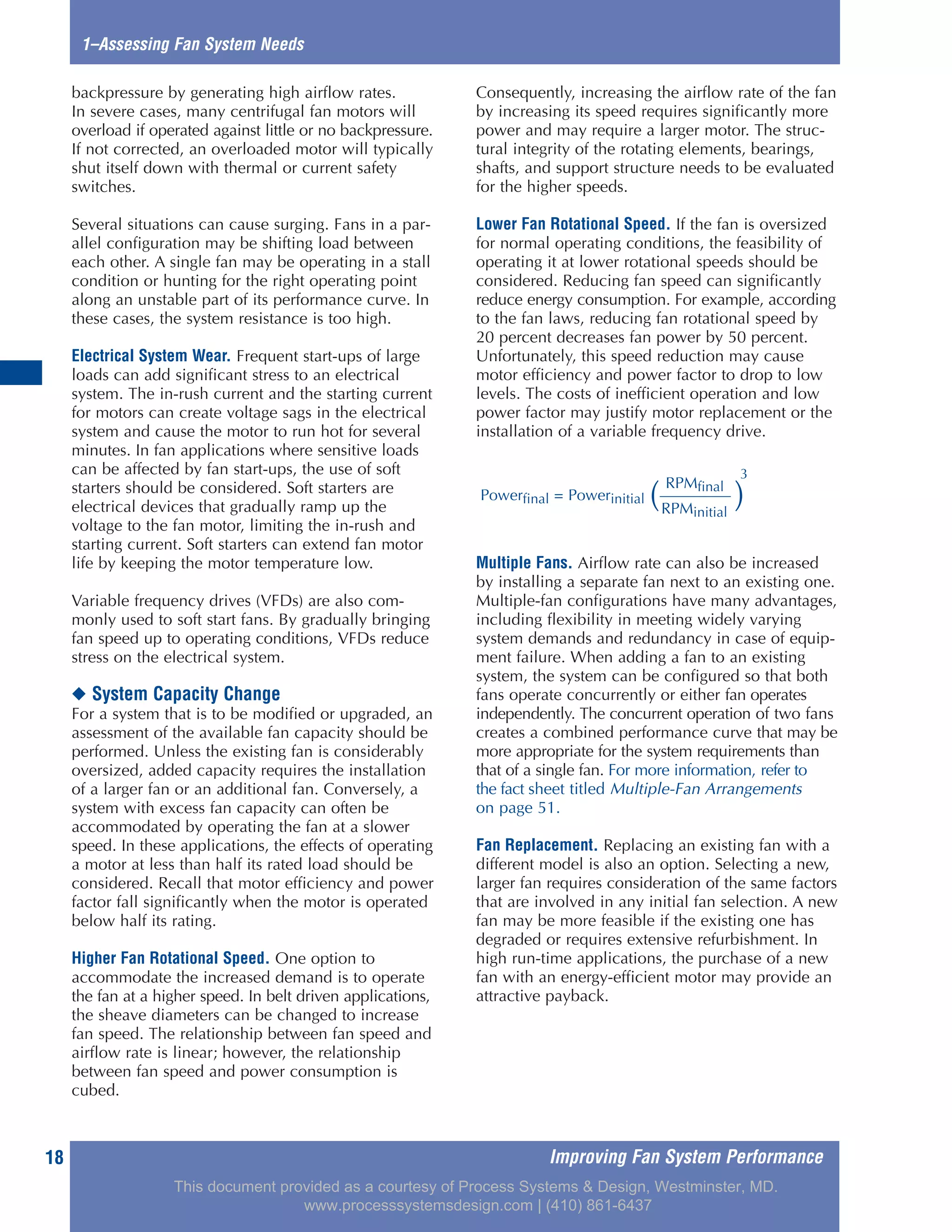 Improving Fan System Performance18
backpressure by generating high airflow rates.
In severe cases, many centrifugal fan motors will
overload if operated against little or no backpressure.
If not corrected, an overloaded motor will typically
shut itself down with thermal or current safety
switches.
Several situations can cause surging. Fans in a par-
allel configuration may be shifting load between
each other. A single fan may be operating in a stall
condition or hunting for the right operating point
along an unstable part of its performance curve. In
these cases, the system resistance is too high.
Electrical System Wear. Frequent start-ups of large
loads can add significant stress to an electrical
system. The in-rush current and the starting current
for motors can create voltage sags in the electrical
system and cause the motor to run hot for several
minutes. In fan applications where sensitive loads
can be affected by fan start-ups, the use of soft
starters should be considered. Soft starters are
electrical devices that gradually ramp up the
voltage to the fan motor, limiting the in-rush and
starting current. Soft starters can extend fan motor
life by keeping the motor temperature low.
Variable frequency drives (VFDs) are also com-
monly used to soft start fans. By gradually bringing
fan speed up to operating conditions, VFDs reduce
stress on the electrical system.
◆ System Capacity Change
For a system that is to be modified or upgraded, an
assessment of the available fan capacity should be
performed. Unless the existing fan is considerably
oversized, added capacity requires the installation
of a larger fan or an additional fan. Conversely, a
system with excess fan capacity can often be
accommodated by operating the fan at a slower
speed. In these applications, the effects of operating
a motor at less than half its rated load should be
considered. Recall that motor efficiency and power
factor fall significantly when the motor is operated
below half its rating.
Higher Fan Rotational Speed. One option to
accommodate the increased demand is to operate
the fan at a higher speed. In belt driven applications,
the sheave diameters can be changed to increase
fan speed. The relationship between fan speed and
airflow rate is linear; however, the relationship
between fan speed and power consumption is
cubed.
Consequently, increasing the airflow rate of the fan
by increasing its speed requires significantly more
power and may require a larger motor. The struc-
tural integrity of the rotating elements, bearings,
shafts, and support structure needs to be evaluated
for the higher speeds.
Lower Fan Rotational Speed. If the fan is oversized
for normal operating conditions, the feasibility of
operating it at lower rotational speeds should be
considered. Reducing fan speed can significantly
reduce energy consumption. For example, according
to the fan laws, reducing fan rotational speed by
20 percent decreases fan power by 50 percent.
Unfortunately, this speed reduction may cause
motor efficiency and power factor to drop to low
levels. The costs of inefficient operation and low
power factor may justify motor replacement or the
installation of a variable frequency drive.
Multiple Fans. Airflow rate can also be increased
by installing a separate fan next to an existing one.
Multiple-fan configurations have many advantages,
including flexibility in meeting widely varying
system demands and redundancy in case of equip-
ment failure. When adding a fan to an existing
system, the system can be configured so that both
fans operate concurrently or either fan operates
independently. The concurrent operation of two fans
creates a combined performance curve that may be
more appropriate for the system requirements than
that of a single fan. For more information, refer to
the fact sheet titled Multiple-Fan Arrangements
on page 51.
Fan Replacement. Replacing an existing fan with a
different model is also an option. Selecting a new,
larger fan requires consideration of the same factors
that are involved in any initial fan selection. A new
fan may be more feasible if the existing one has
degraded or requires extensive refurbishment. In
high run-time applications, the purchase of a new
fan with an energy-efficient motor may provide an
attractive payback.
1–Assessing Fan System Needs
RPMfinal
Powerfinal = Powerinitial ( )
3
RPMinitial
This document provided as a courtesy of Process Systems & Design, Westminster, MD.
www.processsystemsdesign.com | (410) 861-6437
 
