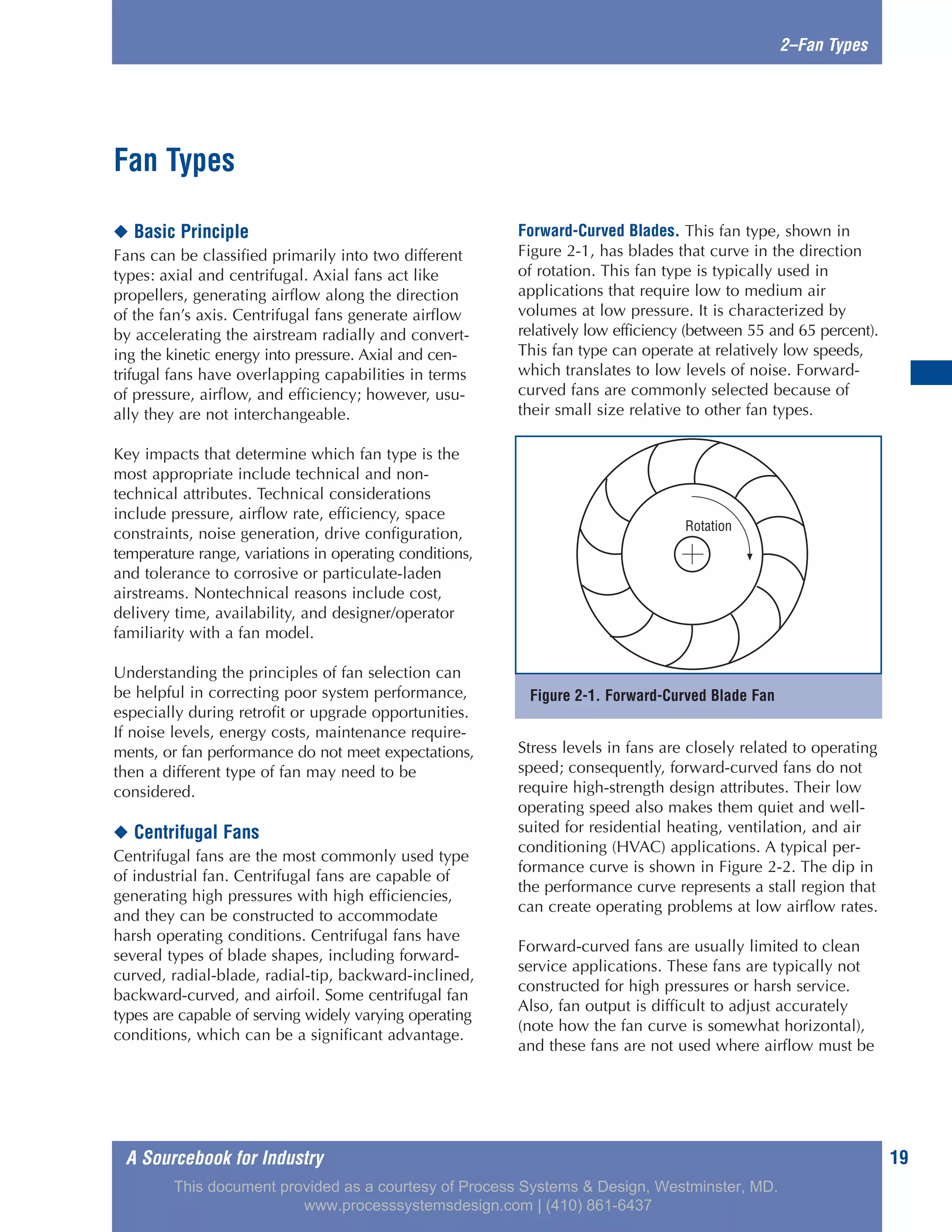 A Sourcebook for Industry 19
2–Fan Types
◆ Basic Principle
Fans can be classified primarily into two different
types: axial and centrifugal. Axial fans act like
propellers, generating airflow along the direction
of the fan’s axis. Centrifugal fans generate airflow
by accelerating the airstream radially and convert-
ing the kinetic energy into pressure. Axial and cen-
trifugal fans have overlapping capabilities in terms
of pressure, airflow, and efficiency; however, usu-
ally they are not interchangeable.
Key impacts that determine which fan type is the
most appropriate include technical and non-
technical attributes. Technical considerations
include pressure, airflow rate, efficiency, space
constraints, noise generation, drive configuration,
temperature range, variations in operating conditions,
and tolerance to corrosive or particulate-laden
airstreams. Nontechnical reasons include cost,
delivery time, availability, and designer/operator
familiarity with a fan model.
Understanding the principles of fan selection can
be helpful in correcting poor system performance,
especially during retrofit or upgrade opportunities.
If noise levels, energy costs, maintenance require-
ments, or fan performance do not meet expectations,
then a different type of fan may need to be
considered.
◆ Centrifugal Fans
Centrifugal fans are the most commonly used type
of industrial fan. Centrifugal fans are capable of
generating high pressures with high efficiencies,
and they can be constructed to accommodate
harsh operating conditions. Centrifugal fans have
several types of blade shapes, including forward-
curved, radial-blade, radial-tip, backward-inclined,
backward-curved, and airfoil. Some centrifugal fan
types are capable of serving widely varying operating
conditions, which can be a significant advantage.
Forward-Curved Blades. This fan type, shown in
Figure 2-1, has blades that curve in the direction
of rotation. This fan type is typically used in
applications that require low to medium air
volumes at low pressure. It is characterized by
relatively low efficiency (between 55 and 65 percent).
This fan type can operate at relatively low speeds,
which translates to low levels of noise. Forward-
curved fans are commonly selected because of
their small size relative to other fan types.
Stress levels in fans are closely related to operating
speed; consequently, forward-curved fans do not
require high-strength design attributes. Their low
operating speed also makes them quiet and well-
suited for residential heating, ventilation, and air
conditioning (HVAC) applications. A typical per-
formance curve is shown in Figure 2-2. The dip in
the performance curve represents a stall region that
can create operating problems at low airflow rates.
Forward-curved fans are usually limited to clean
service applications. These fans are typically not
constructed for high pressures or harsh service.
Also, fan output is difficult to adjust accurately
(note how the fan curve is somewhat horizontal),
and these fans are not used where airflow must be
Fan Types
Figure 2-1. Forward-Curved Blade Fan
Rotation
This document provided as a courtesy of Process Systems & Design, Westminster, MD.
www.processsystemsdesign.com | (410) 861-6437
 