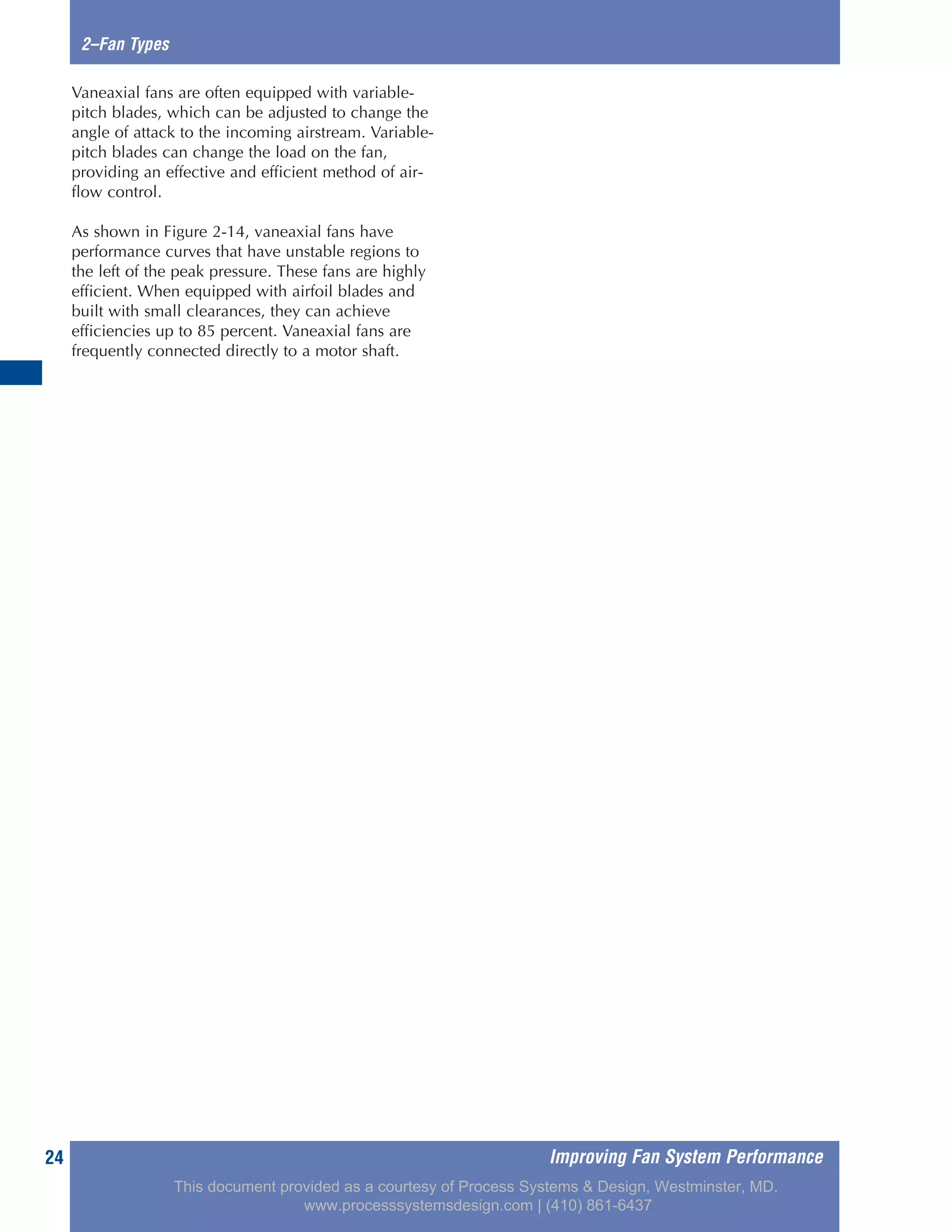 Improving Fan System Performance24
2–Fan Types
Vaneaxial fans are often equipped with variable-
pitch blades, which can be adjusted to change the
angle of attack to the incoming airstream. Variable-
pitch blades can change the load on the fan,
providing an effective and efficient method of air-
flow control.
As shown in Figure 2-14, vaneaxial fans have
performance curves that have unstable regions to
the left of the peak pressure. These fans are highly
efficient. When equipped with airfoil blades and
built with small clearances, they can achieve
efficiencies up to 85 percent. Vaneaxial fans are
frequently connected directly to a motor shaft.
This document provided as a courtesy of Process Systems & Design, Westminster, MD.
www.processsystemsdesign.com | (410) 861-6437
 