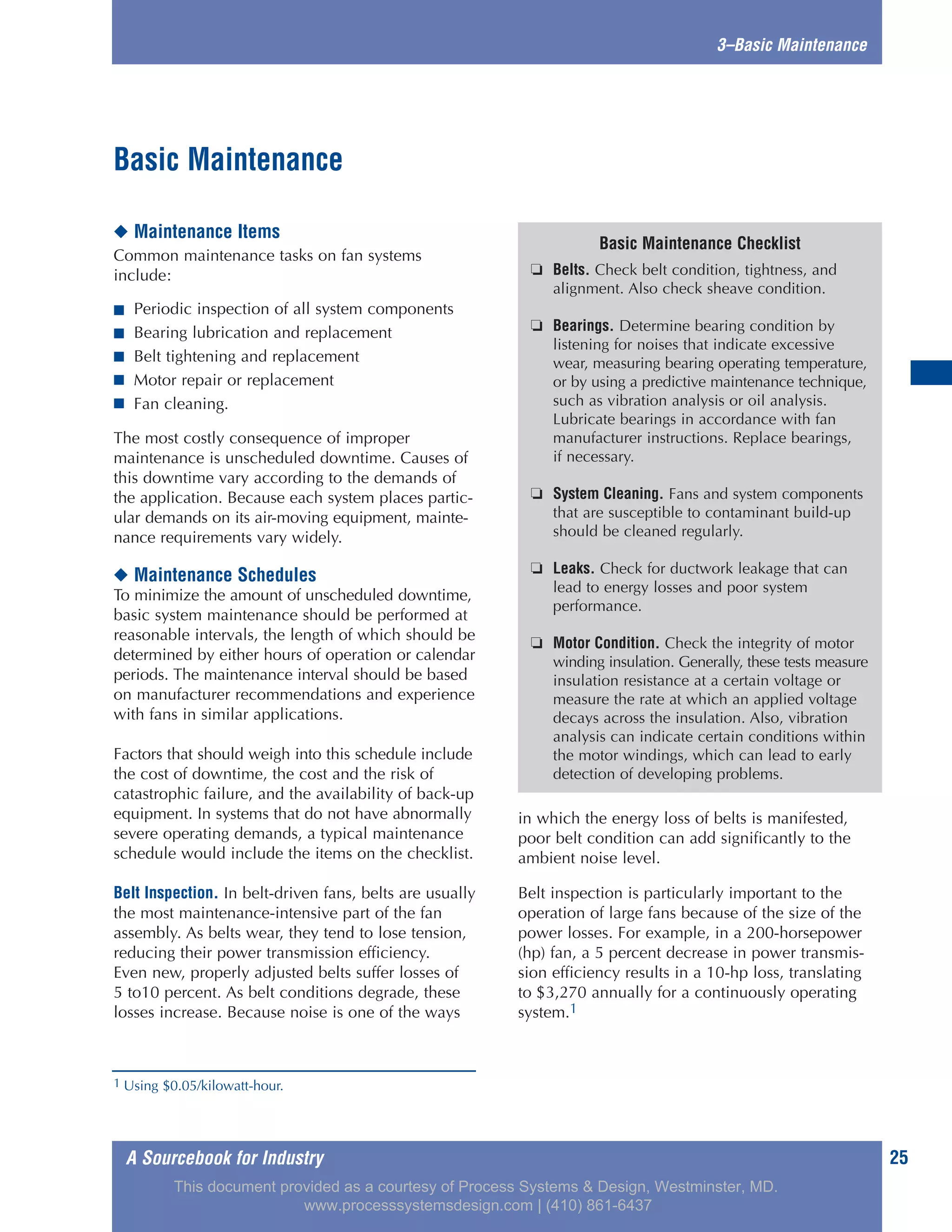 A Sourcebook for Industry 25
3–Basic Maintenance
◆ Maintenance Items
Common maintenance tasks on fan systems
include:
■ Periodic inspection of all system components
■ Bearing lubrication and replacement
■ Belt tightening and replacement
■ Motor repair or replacement
■ Fan cleaning.
The most costly consequence of improper
maintenance is unscheduled downtime. Causes of
this downtime vary according to the demands of
the application. Because each system places partic-
ular demands on its air-moving equipment, mainte-
nance requirements vary widely.
◆ Maintenance Schedules
To minimize the amount of unscheduled downtime,
basic system maintenance should be performed at
reasonable intervals, the length of which should be
determined by either hours of operation or calendar
periods. The maintenance interval should be based
on manufacturer recommendations and experience
with fans in similar applications.
Factors that should weigh into this schedule include
the cost of downtime, the cost and the risk of
catastrophic failure, and the availability of back-up
equipment. In systems that do not have abnormally
severe operating demands, a typical maintenance
schedule would include the items on the checklist.
Belt Inspection. In belt-driven fans, belts are usually
the most maintenance-intensive part of the fan
assembly. As belts wear, they tend to lose tension,
reducing their power transmission efficiency.
Even new, properly adjusted belts suffer losses of
5 to10 percent. As belt conditions degrade, these
losses increase. Because noise is one of the ways
in which the energy loss of belts is manifested,
poor belt condition can add significantly to the
ambient noise level.
Belt inspection is particularly important to the
operation of large fans because of the size of the
power losses. For example, in a 200-horsepower
(hp) fan, a 5 percent decrease in power transmis-
sion efficiency results in a 10-hp loss, translating
to $3,270 annually for a continuously operating
system.1
Basic Maintenance
Basic Maintenance Checklist
❏ Belts. Check belt condition, tightness, and
alignment. Also check sheave condition.
❏ Bearings. Determine bearing condition by
listening for noises that indicate excessive
wear, measuring bearing operating temperature,
or by using a predictive maintenance technique,
such as vibration analysis or oil analysis.
Lubricate bearings in accordance with fan
manufacturer instructions. Replace bearings,
if necessary.
❏ System Cleaning. Fans and system components
that are susceptible to contaminant build-up
should be cleaned regularly.
❏ Leaks. Check for ductwork leakage that can
lead to energy losses and poor system
performance.
❏ Motor Condition. Check the integrity of motor
winding insulation. Generally, these tests measure
insulation resistance at a certain voltage or
measure the rate at which an applied voltage
decays across the insulation. Also, vibration
analysis can indicate certain conditions within
the motor windings, which can lead to early
detection of developing problems.
1 Using $0.05/kilowatt-hour.
This document provided as a courtesy of Process Systems & Design, Westminster, MD.
www.processsystemsdesign.com | (410) 861-6437
 