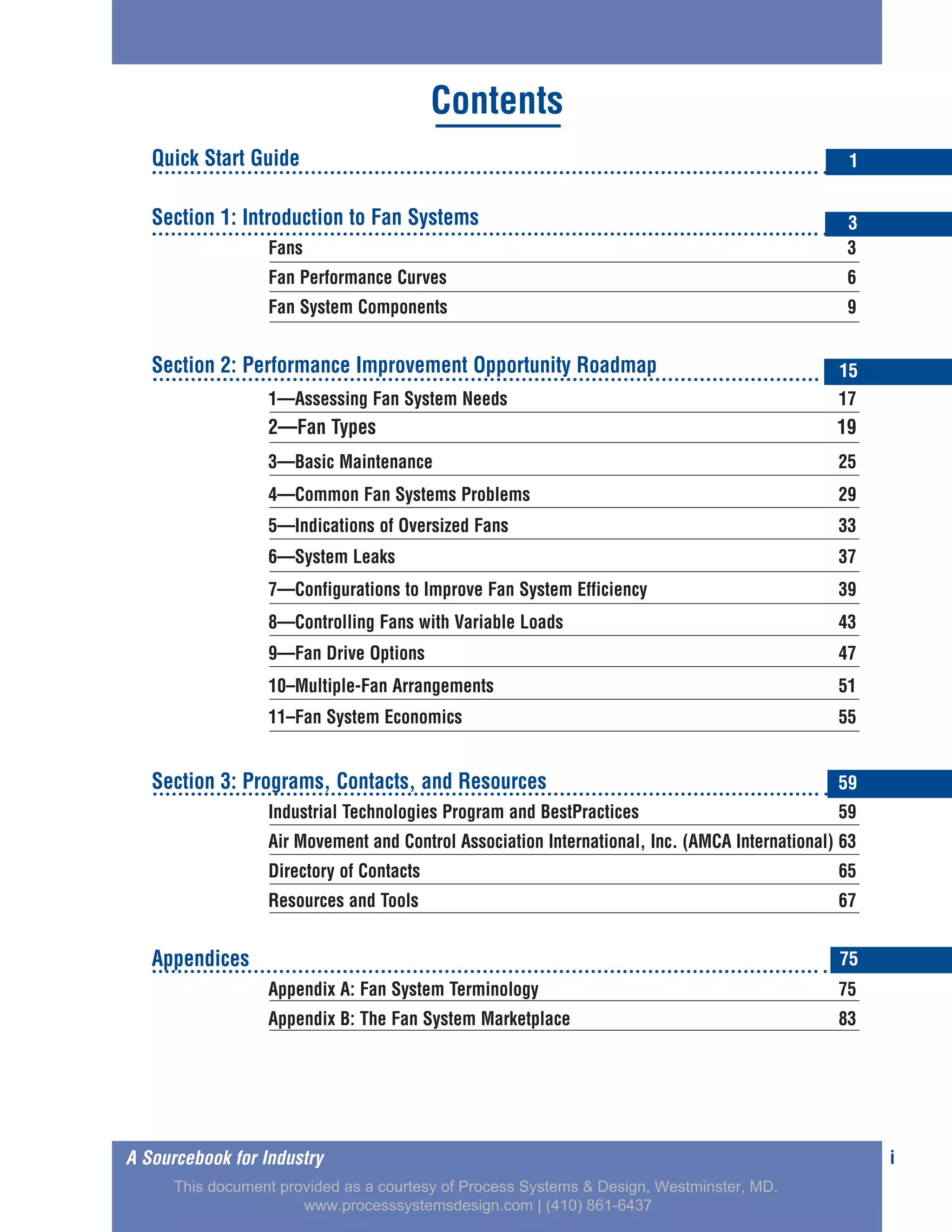 Quick Start Guide
Section 1: Introduction to Fan Systems
Fans 3
Fan Performance Curves 6
Fan System Components 9
Section 2: Performance Improvement Opportunity Roadmap
1—Assessing Fan System Needs 17
2—Fan Types 19
3—Basic Maintenance 25
4—Common Fan Systems Problems 29
5—Indications of Oversized Fans 33
6—System Leaks 37
7—Configurations to Improve Fan System Efficiency 39
8—Controlling Fans with Variable Loads 43
9—Fan Drive Options 47
10–Multiple-Fan Arrangements 51
11–Fan System Economics 55
Section 3: Programs, Contacts, and Resources
Industrial Technologies Program and BestPractices 59
Air Movement and Control Association International, Inc. (AMCA International) 63
Directory of Contacts 65
Resources and Tools 67
Appendices
Appendix A: Fan System Terminology 75
Appendix B: The Fan System Marketplace 83
iA Sourcebook for Industry
Contents
1
3
15
59
75
This document provided as a courtesy of Process Systems & Design, Westminster, MD.
www.processsystemsdesign.com | (410) 861-6437
 