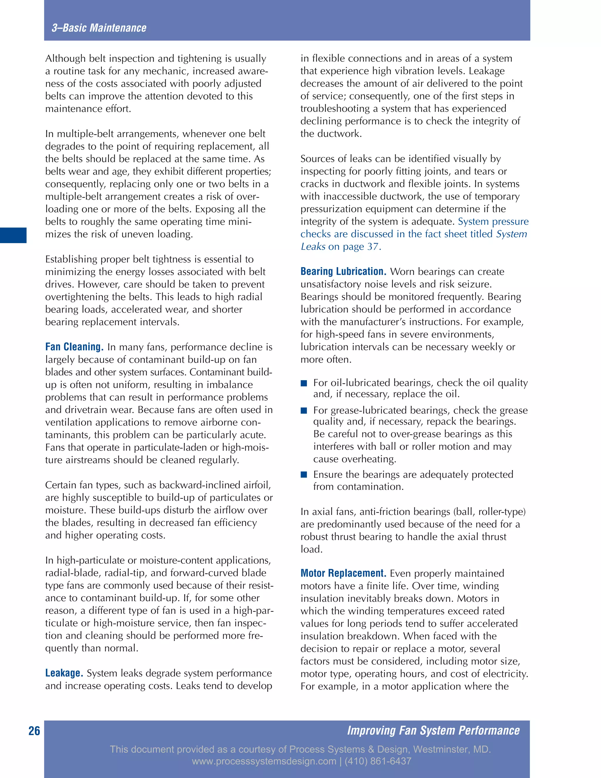 Improving Fan System Performance26
3–Basic Maintenance
Although belt inspection and tightening is usually
a routine task for any mechanic, increased aware-
ness of the costs associated with poorly adjusted
belts can improve the attention devoted to this
maintenance effort.
In multiple-belt arrangements, whenever one belt
degrades to the point of requiring replacement, all
the belts should be replaced at the same time. As
belts wear and age, they exhibit different properties;
consequently, replacing only one or two belts in a
multiple-belt arrangement creates a risk of over-
loading one or more of the belts. Exposing all the
belts to roughly the same operating time mini-
mizes the risk of uneven loading.
Establishing proper belt tightness is essential to
minimizing the energy losses associated with belt
drives. However, care should be taken to prevent
overtightening the belts. This leads to high radial
bearing loads, accelerated wear, and shorter
bearing replacement intervals.
Fan Cleaning. In many fans, performance decline is
largely because of contaminant build-up on fan
blades and other system surfaces. Contaminant build-
up is often not uniform, resulting in imbalance
problems that can result in performance problems
and drivetrain wear. Because fans are often used in
ventilation applications to remove airborne con-
taminants, this problem can be particularly acute.
Fans that operate in particulate-laden or high-mois-
ture airstreams should be cleaned regularly.
Certain fan types, such as backward-inclined airfoil,
are highly susceptible to build-up of particulates or
moisture. These build-ups disturb the airflow over
the blades, resulting in decreased fan efficiency
and higher operating costs.
In high-particulate or moisture-content applications,
radial-blade, radial-tip, and forward-curved blade
type fans are commonly used because of their resist-
ance to contaminant build-up. If, for some other
reason, a different type of fan is used in a high-par-
ticulate or high-moisture service, then fan inspec-
tion and cleaning should be performed more fre-
quently than normal.
Leakage. System leaks degrade system performance
and increase operating costs. Leaks tend to develop
in flexible connections and in areas of a system
that experience high vibration levels. Leakage
decreases the amount of air delivered to the point
of service; consequently, one of the first steps in
troubleshooting a system that has experienced
declining performance is to check the integrity of
the ductwork.
Sources of leaks can be identified visually by
inspecting for poorly fitting joints, and tears or
cracks in ductwork and flexible joints. In systems
with inaccessible ductwork, the use of temporary
pressurization equipment can determine if the
integrity of the system is adequate. System pressure
checks are discussed in the fact sheet titled System
Leaks on page 37.
Bearing Lubrication. Worn bearings can create
unsatisfactory noise levels and risk seizure.
Bearings should be monitored frequently. Bearing
lubrication should be performed in accordance
with the manufacturer’s instructions. For example,
for high-speed fans in severe environments,
lubrication intervals can be necessary weekly or
more often.
■ For oil-lubricated bearings, check the oil quality
and, if necessary, replace the oil.
■ For grease-lubricated bearings, check the grease
quality and, if necessary, repack the bearings.
Be careful not to over-grease bearings as this
interferes with ball or roller motion and may
cause overheating.
■ Ensure the bearings are adequately protected
from contamination.
In axial fans, anti-friction bearings (ball, roller-type)
are predominantly used because of the need for a
robust thrust bearing to handle the axial thrust
load.
Motor Replacement. Even properly maintained
motors have a finite life. Over time, winding
insulation inevitably breaks down. Motors in
which the winding temperatures exceed rated
values for long periods tend to suffer accelerated
insulation breakdown. When faced with the
decision to repair or replace a motor, several
factors must be considered, including motor size,
motor type, operating hours, and cost of electricity.
For example, in a motor application where the
This document provided as a courtesy of Process Systems & Design, Westminster, MD.
www.processsystemsdesign.com | (410) 861-6437
 