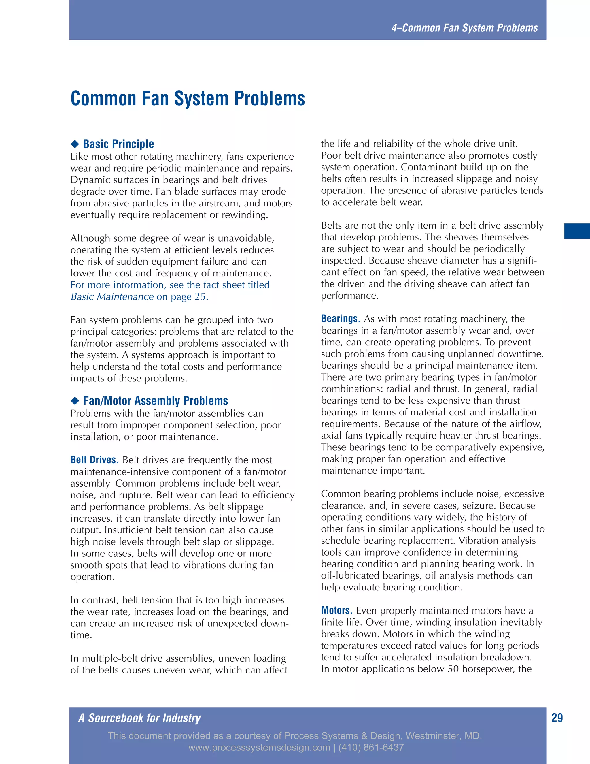 A Sourcebook for Industry 29
4–Common Fan System Problems
◆ Basic Principle
Like most other rotating machinery, fans experience
wear and require periodic maintenance and repairs.
Dynamic surfaces in bearings and belt drives
degrade over time. Fan blade surfaces may erode
from abrasive particles in the airstream, and motors
eventually require replacement or rewinding.
Although some degree of wear is unavoidable,
operating the system at efficient levels reduces
the risk of sudden equipment failure and can
lower the cost and frequency of maintenance.
For more information, see the fact sheet titled
Basic Maintenance on page 25.
Fan system problems can be grouped into two
principal categories: problems that are related to the
fan/motor assembly and problems associated with
the system. A systems approach is important to
help understand the total costs and performance
impacts of these problems.
◆ Fan/Motor Assembly Problems
Problems with the fan/motor assemblies can
result from improper component selection, poor
installation, or poor maintenance.
Belt Drives. Belt drives are frequently the most
maintenance-intensive component of a fan/motor
assembly. Common problems include belt wear,
noise, and rupture. Belt wear can lead to efficiency
and performance problems. As belt slippage
increases, it can translate directly into lower fan
output. Insufficient belt tension can also cause
high noise levels through belt slap or slippage.
In some cases, belts will develop one or more
smooth spots that lead to vibrations during fan
operation.
In contrast, belt tension that is too high increases
the wear rate, increases load on the bearings, and
can create an increased risk of unexpected down-
time.
In multiple-belt drive assemblies, uneven loading
of the belts causes uneven wear, which can affect
the life and reliability of the whole drive unit.
Poor belt drive maintenance also promotes costly
system operation. Contaminant build-up on the
belts often results in increased slippage and noisy
operation. The presence of abrasive particles tends
to accelerate belt wear.
Belts are not the only item in a belt drive assembly
that develop problems. The sheaves themselves
are subject to wear and should be periodically
inspected. Because sheave diameter has a signifi-
cant effect on fan speed, the relative wear between
the driven and the driving sheave can affect fan
performance.
Bearings. As with most rotating machinery, the
bearings in a fan/motor assembly wear and, over
time, can create operating problems. To prevent
such problems from causing unplanned downtime,
bearings should be a principal maintenance item.
There are two primary bearing types in fan/motor
combinations: radial and thrust. In general, radial
bearings tend to be less expensive than thrust
bearings in terms of material cost and installation
requirements. Because of the nature of the airflow,
axial fans typically require heavier thrust bearings.
These bearings tend to be comparatively expensive,
making proper fan operation and effective
maintenance important.
Common bearing problems include noise, excessive
clearance, and, in severe cases, seizure. Because
operating conditions vary widely, the history of
other fans in similar applications should be used to
schedule bearing replacement. Vibration analysis
tools can improve confidence in determining
bearing condition and planning bearing work. In
oil-lubricated bearings, oil analysis methods can
help evaluate bearing condition.
Motors. Even properly maintained motors have a
finite life. Over time, winding insulation inevitably
breaks down. Motors in which the winding
temperatures exceed rated values for long periods
tend to suffer accelerated insulation breakdown.
In motor applications below 50 horsepower, the
Common Fan System Problems
This document provided as a courtesy of Process Systems & Design, Westminster, MD.
www.processsystemsdesign.com | (410) 861-6437
 