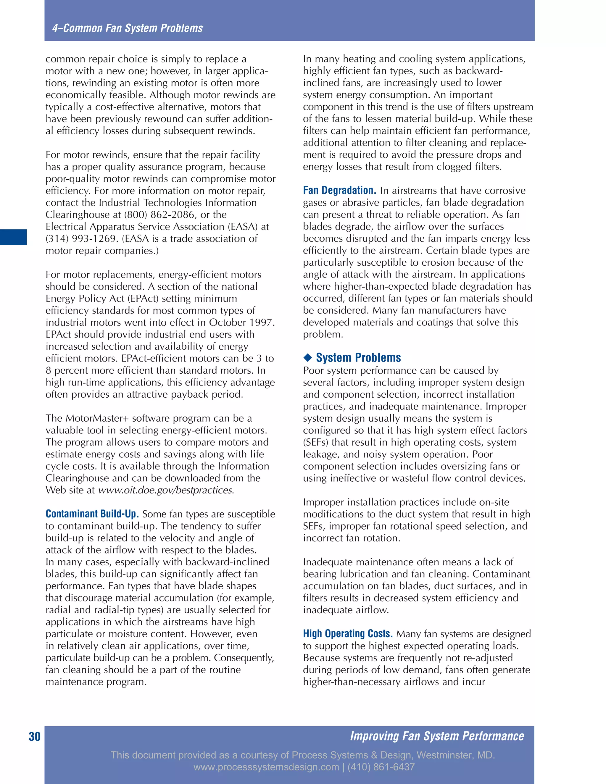 Improving Fan System Performance30
4–Common Fan System Problems
common repair choice is simply to replace a
motor with a new one; however, in larger applica-
tions, rewinding an existing motor is often more
economically feasible. Although motor rewinds are
typically a cost-effective alternative, motors that
have been previously rewound can suffer addition-
al efficiency losses during subsequent rewinds.
For motor rewinds, ensure that the repair facility
has a proper quality assurance program, because
poor-quality motor rewinds can compromise motor
efficiency. For more information on motor repair,
contact the Industrial Technologies Information
Clearinghouse at (800) 862-2086, or the
Electrical Apparatus Service Association (EASA) at
(314) 993-1269. (EASA is a trade association of
motor repair companies.)
For motor replacements, energy-efficient motors
should be considered. A section of the national
Energy Policy Act (EPAct) setting minimum
efficiency standards for most common types of
industrial motors went into effect in October 1997.
EPAct should provide industrial end users with
increased selection and availability of energy
efficient motors. EPAct-efficient motors can be 3 to
8 percent more efficient than standard motors. In
high run-time applications, this efficiency advantage
often provides an attractive payback period.
The MotorMaster+ software program can be a
valuable tool in selecting energy-efficient motors.
The program allows users to compare motors and
estimate energy costs and savings along with life
cycle costs. It is available through the Information
Clearinghouse and can be downloaded from the
Web site at www.oit.doe.gov/bestpractices.
Contaminant Build-Up. Some fan types are susceptible
to contaminant build-up. The tendency to suffer
build-up is related to the velocity and angle of
attack of the airflow with respect to the blades.
In many cases, especially with backward-inclined
blades, this build-up can significantly affect fan
performance. Fan types that have blade shapes
that discourage material accumulation (for example,
radial and radial-tip types) are usually selected for
applications in which the airstreams have high
particulate or moisture content. However, even
in relatively clean air applications, over time,
particulate build-up can be a problem. Consequently,
fan cleaning should be a part of the routine
maintenance program.
In many heating and cooling system applications,
highly efficient fan types, such as backward-
inclined fans, are increasingly used to lower
system energy consumption. An important
component in this trend is the use of filters upstream
of the fans to lessen material build-up. While these
filters can help maintain efficient fan performance,
additional attention to filter cleaning and replace-
ment is required to avoid the pressure drops and
energy losses that result from clogged filters.
Fan Degradation. In airstreams that have corrosive
gases or abrasive particles, fan blade degradation
can present a threat to reliable operation. As fan
blades degrade, the airflow over the surfaces
becomes disrupted and the fan imparts energy less
efficiently to the airstream. Certain blade types are
particularly susceptible to erosion because of the
angle of attack with the airstream. In applications
where higher-than-expected blade degradation has
occurred, different fan types or fan materials should
be considered. Many fan manufacturers have
developed materials and coatings that solve this
problem.
◆ System Problems
Poor system performance can be caused by
several factors, including improper system design
and component selection, incorrect installation
practices, and inadequate maintenance. Improper
system design usually means the system is
configured so that it has high system effect factors
(SEFs) that result in high operating costs, system
leakage, and noisy system operation. Poor
component selection includes oversizing fans or
using ineffective or wasteful flow control devices.
Improper installation practices include on-site
modifications to the duct system that result in high
SEFs, improper fan rotational speed selection, and
incorrect fan rotation.
Inadequate maintenance often means a lack of
bearing lubrication and fan cleaning. Contaminant
accumulation on fan blades, duct surfaces, and in
filters results in decreased system efficiency and
inadequate airflow.
High Operating Costs. Many fan systems are designed
to support the highest expected operating loads.
Because systems are frequently not re-adjusted
during periods of low demand, fans often generate
higher-than-necessary airflows and incur
This document provided as a courtesy of Process Systems & Design, Westminster, MD.
www.processsystemsdesign.com | (410) 861-6437
 