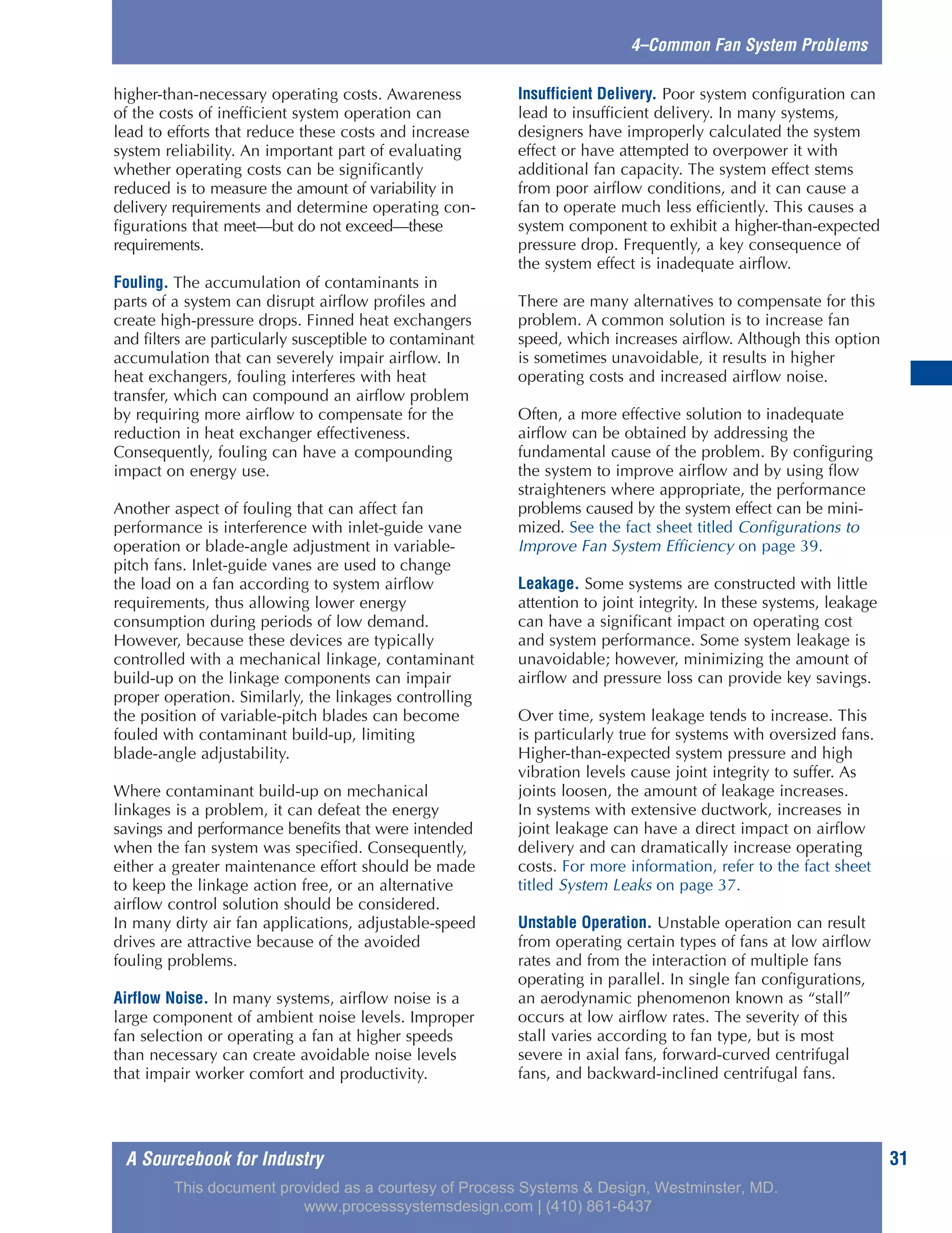 A Sourcebook for Industry 31
4–Common Fan System Problems
higher-than-necessary operating costs. Awareness
of the costs of inefficient system operation can
lead to efforts that reduce these costs and increase
system reliability. An important part of evaluating
whether operating costs can be significantly
reduced is to measure the amount of variability in
delivery requirements and determine operating con-
figurations that meet—but do not exceed—these
requirements.
Fouling. The accumulation of contaminants in
parts of a system can disrupt airflow profiles and
create high-pressure drops. Finned heat exchangers
and filters are particularly susceptible to contaminant
accumulation that can severely impair airflow. In
heat exchangers, fouling interferes with heat
transfer, which can compound an airflow problem
by requiring more airflow to compensate for the
reduction in heat exchanger effectiveness.
Consequently, fouling can have a compounding
impact on energy use.
Another aspect of fouling that can affect fan
performance is interference with inlet-guide vane
operation or blade-angle adjustment in variable-
pitch fans. Inlet-guide vanes are used to change
the load on a fan according to system airflow
requirements, thus allowing lower energy
consumption during periods of low demand.
However, because these devices are typically
controlled with a mechanical linkage, contaminant
build-up on the linkage components can impair
proper operation. Similarly, the linkages controlling
the position of variable-pitch blades can become
fouled with contaminant build-up, limiting
blade-angle adjustability.
Where contaminant build-up on mechanical
linkages is a problem, it can defeat the energy
savings and performance benefits that were intended
when the fan system was specified. Consequently,
either a greater maintenance effort should be made
to keep the linkage action free, or an alternative
airflow control solution should be considered.
In many dirty air fan applications, adjustable-speed
drives are attractive because of the avoided
fouling problems.
Airflow Noise. In many systems, airflow noise is a
large component of ambient noise levels. Improper
fan selection or operating a fan at higher speeds
than necessary can create avoidable noise levels
that impair worker comfort and productivity.
Insufficient Delivery. Poor system configuration can
lead to insufficient delivery. In many systems,
designers have improperly calculated the system
effect or have attempted to overpower it with
additional fan capacity. The system effect stems
from poor airflow conditions, and it can cause a
fan to operate much less efficiently. This causes a
system component to exhibit a higher-than-expected
pressure drop. Frequently, a key consequence of
the system effect is inadequate airflow.
There are many alternatives to compensate for this
problem. A common solution is to increase fan
speed, which increases airflow. Although this option
is sometimes unavoidable, it results in higher
operating costs and increased airflow noise.
Often, a more effective solution to inadequate
airflow can be obtained by addressing the
fundamental cause of the problem. By configuring
the system to improve airflow and by using flow
straighteners where appropriate, the performance
problems caused by the system effect can be mini-
mized. See the fact sheet titled Configurations to
Improve Fan System Efficiency on page 39.
Leakage. Some systems are constructed with little
attention to joint integrity. In these systems, leakage
can have a significant impact on operating cost
and system performance. Some system leakage is
unavoidable; however, minimizing the amount of
airflow and pressure loss can provide key savings.
Over time, system leakage tends to increase. This
is particularly true for systems with oversized fans.
Higher-than-expected system pressure and high
vibration levels cause joint integrity to suffer. As
joints loosen, the amount of leakage increases.
In systems with extensive ductwork, increases in
joint leakage can have a direct impact on airflow
delivery and can dramatically increase operating
costs. For more information, refer to the fact sheet
titled System Leaks on page 37.
Unstable Operation. Unstable operation can result
from operating certain types of fans at low airflow
rates and from the interaction of multiple fans
operating in parallel. In single fan configurations,
an aerodynamic phenomenon known as “stall”
occurs at low airflow rates. The severity of this
stall varies according to fan type, but is most
severe in axial fans, forward-curved centrifugal
fans, and backward-inclined centrifugal fans.
This document provided as a courtesy of Process Systems & Design, Westminster, MD.
www.processsystemsdesign.com | (410) 861-6437
 