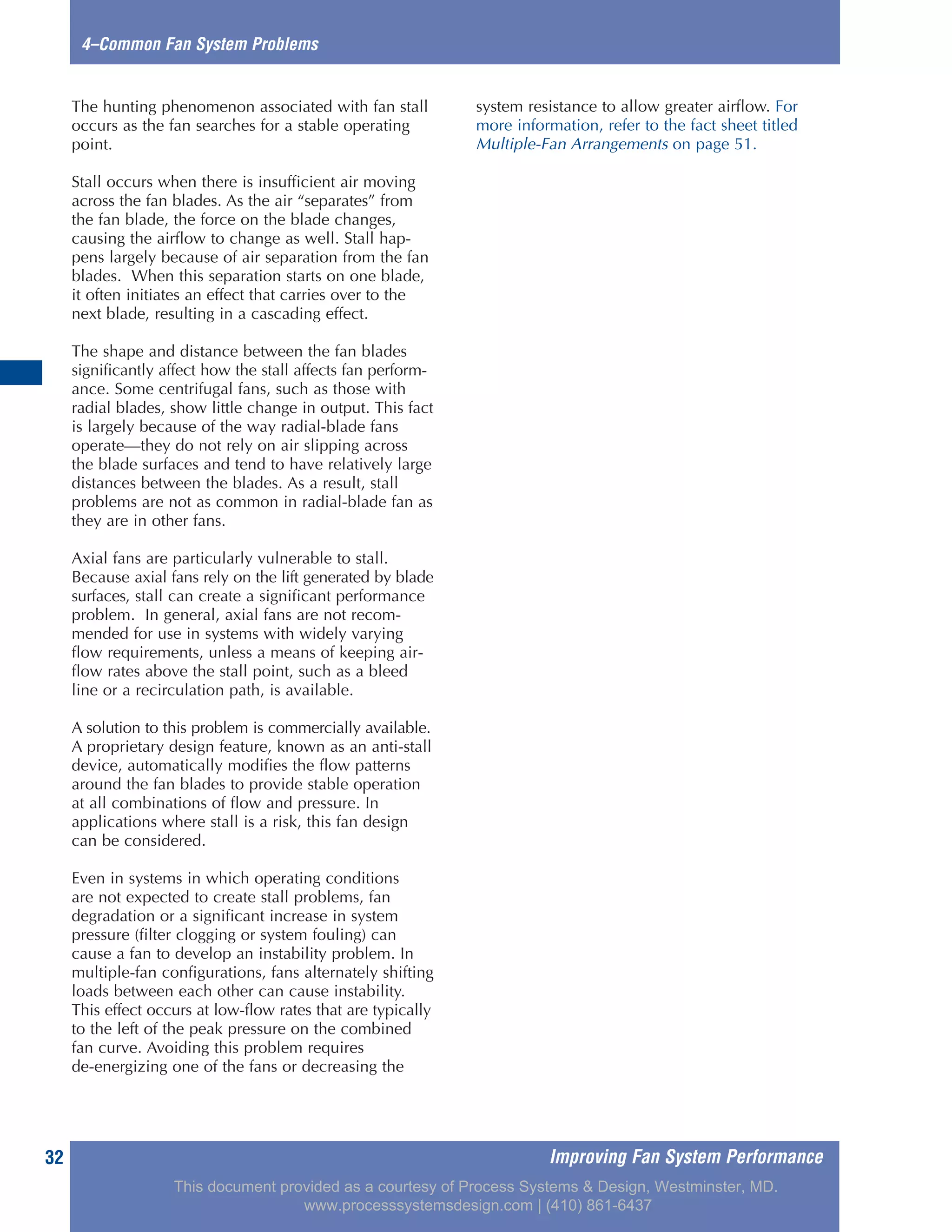 Improving Fan System Performance32
4–Common Fan System Problems
The hunting phenomenon associated with fan stall
occurs as the fan searches for a stable operating
point.
Stall occurs when there is insufficient air moving
across the fan blades. As the air “separates” from
the fan blade, the force on the blade changes,
causing the airflow to change as well. Stall hap-
pens largely because of air separation from the fan
blades. When this separation starts on one blade,
it often initiates an effect that carries over to the
next blade, resulting in a cascading effect.
The shape and distance between the fan blades
significantly affect how the stall affects fan perform-
ance. Some centrifugal fans, such as those with
radial blades, show little change in output. This fact
is largely because of the way radial-blade fans
operate—they do not rely on air slipping across
the blade surfaces and tend to have relatively large
distances between the blades. As a result, stall
problems are not as common in radial-blade fan as
they are in other fans.
Axial fans are particularly vulnerable to stall.
Because axial fans rely on the lift generated by blade
surfaces, stall can create a significant performance
problem. In general, axial fans are not recom-
mended for use in systems with widely varying
flow requirements, unless a means of keeping air-
flow rates above the stall point, such as a bleed
line or a recirculation path, is available.
A solution to this problem is commercially available.
A proprietary design feature, known as an anti-stall
device, automatically modifies the flow patterns
around the fan blades to provide stable operation
at all combinations of flow and pressure. In
applications where stall is a risk, this fan design
can be considered.
Even in systems in which operating conditions
are not expected to create stall problems, fan
degradation or a significant increase in system
pressure (filter clogging or system fouling) can
cause a fan to develop an instability problem. In
multiple-fan configurations, fans alternately shifting
loads between each other can cause instability.
This effect occurs at low-flow rates that are typically
to the left of the peak pressure on the combined
fan curve. Avoiding this problem requires
de-energizing one of the fans or decreasing the
system resistance to allow greater airflow. For
more information, refer to the fact sheet titled
Multiple-Fan Arrangements on page 51.
This document provided as a courtesy of Process Systems & Design, Westminster, MD.
www.processsystemsdesign.com | (410) 861-6437
 