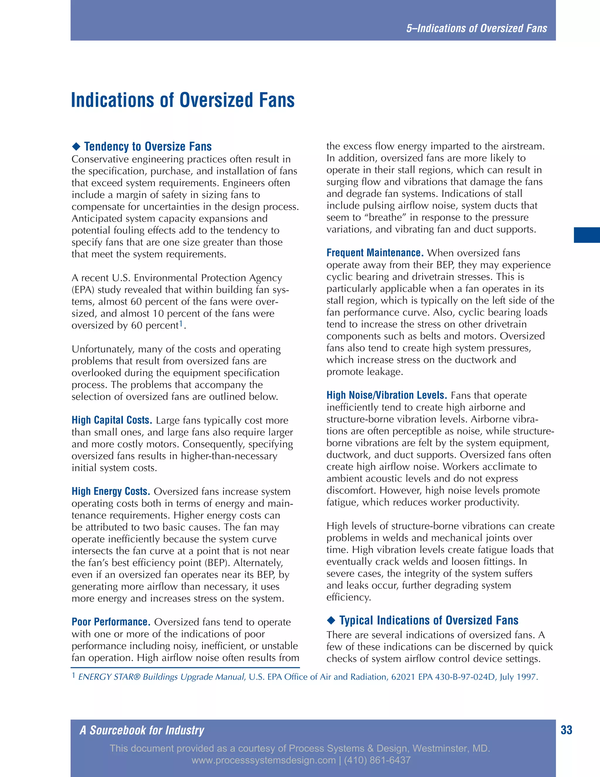 A Sourcebook for Industry 33
5–Indications of Oversized Fans
◆ Tendency to Oversize Fans
Conservative engineering practices often result in
the specification, purchase, and installation of fans
that exceed system requirements. Engineers often
include a margin of safety in sizing fans to
compensate for uncertainties in the design process.
Anticipated system capacity expansions and
potential fouling effects add to the tendency to
specify fans that are one size greater than those
that meet the system requirements.
A recent U.S. Environmental Protection Agency
(EPA) study revealed that within building fan sys-
tems, almost 60 percent of the fans were over-
sized, and almost 10 percent of the fans were
oversized by 60 percent1.
Unfortunately, many of the costs and operating
problems that result from oversized fans are
overlooked during the equipment specification
process. The problems that accompany the
selection of oversized fans are outlined below.
High Capital Costs. Large fans typically cost more
than small ones, and large fans also require larger
and more costly motors. Consequently, specifying
oversized fans results in higher-than-necessary
initial system costs.
High Energy Costs. Oversized fans increase system
operating costs both in terms of energy and main-
tenance requirements. Higher energy costs can
be attributed to two basic causes. The fan may
operate inefficiently because the system curve
intersects the fan curve at a point that is not near
the fan’s best efficiency point (BEP). Alternately,
even if an oversized fan operates near its BEP, by
generating more airflow than necessary, it uses
more energy and increases stress on the system.
Poor Performance. Oversized fans tend to operate
with one or more of the indications of poor
performance including noisy, inefficient, or unstable
fan operation. High airflow noise often results from
the excess flow energy imparted to the airstream.
In addition, oversized fans are more likely to
operate in their stall regions, which can result in
surging flow and vibrations that damage the fans
and degrade fan systems. Indications of stall
include pulsing airflow noise, system ducts that
seem to “breathe” in response to the pressure
variations, and vibrating fan and duct supports.
Frequent Maintenance. When oversized fans
operate away from their BEP, they may experience
cyclic bearing and drivetrain stresses. This is
particularly applicable when a fan operates in its
stall region, which is typically on the left side of the
fan performance curve. Also, cyclic bearing loads
tend to increase the stress on other drivetrain
components such as belts and motors. Oversized
fans also tend to create high system pressures,
which increase stress on the ductwork and
promote leakage.
High Noise/Vibration Levels. Fans that operate
inefficiently tend to create high airborne and
structure-borne vibration levels. Airborne vibra-
tions are often perceptible as noise, while structure-
borne vibrations are felt by the system equipment,
ductwork, and duct supports. Oversized fans often
create high airflow noise. Workers acclimate to
ambient acoustic levels and do not express
discomfort. However, high noise levels promote
fatigue, which reduces worker productivity.
High levels of structure-borne vibrations can create
problems in welds and mechanical joints over
time. High vibration levels create fatigue loads that
eventually crack welds and loosen fittings. In
severe cases, the integrity of the system suffers
and leaks occur, further degrading system
efficiency.
◆ Typical Indications of Oversized Fans
There are several indications of oversized fans. A
few of these indications can be discerned by quick
checks of system airflow control device settings.
Indications of Oversized Fans
1 ENERGY STAR® Buildings Upgrade Manual, U.S. EPA Office of Air and Radiation, 62021 EPA 430-B-97-024D, July 1997.
This document provided as a courtesy of Process Systems & Design, Westminster, MD.
www.processsystemsdesign.com | (410) 861-6437
 