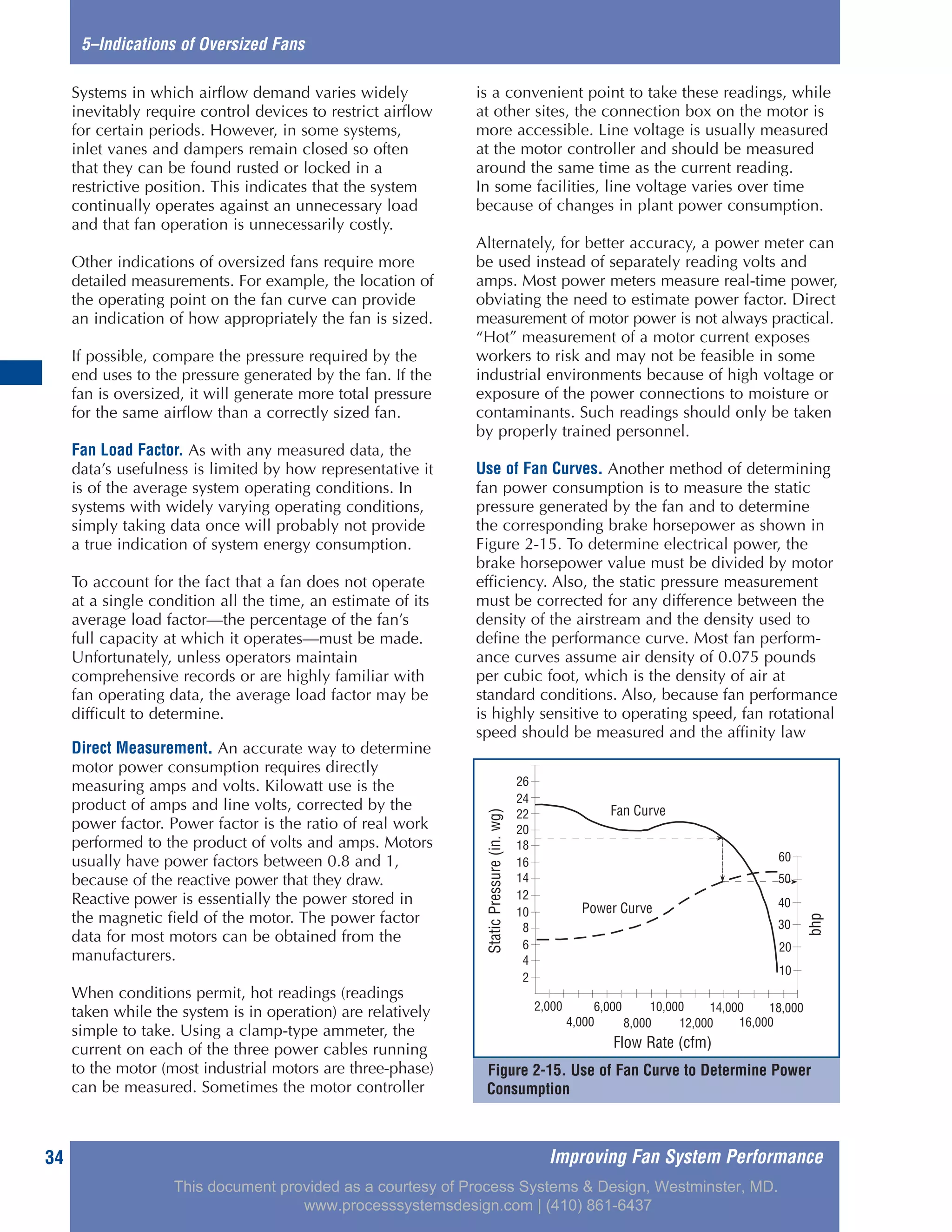 Improving Fan System Performance34
5–Indications of Oversized Fans
Systems in which airflow demand varies widely
inevitably require control devices to restrict airflow
for certain periods. However, in some systems,
inlet vanes and dampers remain closed so often
that they can be found rusted or locked in a
restrictive position. This indicates that the system
continually operates against an unnecessary load
and that fan operation is unnecessarily costly.
Other indications of oversized fans require more
detailed measurements. For example, the location of
the operating point on the fan curve can provide
an indication of how appropriately the fan is sized.
If possible, compare the pressure required by the
end uses to the pressure generated by the fan. If the
fan is oversized, it will generate more total pressure
for the same airflow than a correctly sized fan.
Fan Load Factor. As with any measured data, the
data’s usefulness is limited by how representative it
is of the average system operating conditions. In
systems with widely varying operating conditions,
simply taking data once will probably not provide
a true indication of system energy consumption.
To account for the fact that a fan does not operate
at a single condition all the time, an estimate of its
average load factor—the percentage of the fan’s
full capacity at which it operates—must be made.
Unfortunately, unless operators maintain
comprehensive records or are highly familiar with
fan operating data, the average load factor may be
difficult to determine.
Direct Measurement. An accurate way to determine
motor power consumption requires directly
measuring amps and volts. Kilowatt use is the
product of amps and line volts, corrected by the
power factor. Power factor is the ratio of real work
performed to the product of volts and amps. Motors
usually have power factors between 0.8 and 1,
because of the reactive power that they draw.
Reactive power is essentially the power stored in
the magnetic field of the motor. The power factor
data for most motors can be obtained from the
manufacturers.
When conditions permit, hot readings (readings
taken while the system is in operation) are relatively
simple to take. Using a clamp-type ammeter, the
current on each of the three power cables running
to the motor (most industrial motors are three-phase)
can be measured. Sometimes the motor controller
is a convenient point to take these readings, while
at other sites, the connection box on the motor is
more accessible. Line voltage is usually measured
at the motor controller and should be measured
around the same time as the current reading.
In some facilities, line voltage varies over time
because of changes in plant power consumption.
Alternately, for better accuracy, a power meter can
be used instead of separately reading volts and
amps. Most power meters measure real-time power,
obviating the need to estimate power factor. Direct
measurement of motor power is not always practical.
“Hot” measurement of a motor current exposes
workers to risk and may not be feasible in some
industrial environments because of high voltage or
exposure of the power connections to moisture or
contaminants. Such readings should only be taken
by properly trained personnel.
Use of Fan Curves. Another method of determining
fan power consumption is to measure the static
pressure generated by the fan and to determine
the corresponding brake horsepower as shown in
Figure 2-15. To determine electrical power, the
brake horsepower value must be divided by motor
efficiency. Also, the static pressure measurement
must be corrected for any difference between the
density of the airstream and the density used to
define the performance curve. Most fan perform-
ance curves assume air density of 0.075 pounds
per cubic foot, which is the density of air at
standard conditions. Also, because fan performance
is highly sensitive to operating speed, fan rotational
speed should be measured and the affinity law
Figure 2-15. Use of Fan Curve to Determine Power
Consumption
BHP
10
20
30
40
50
60
Power Curve
Fan Curve
StaticPressure(inwg)
2
4
6
8
10
12
14
16
18
20
22
24
26
2,000
4,000
6,000 10,000 14,000 18,000
8,000 16,000
Flow Rate (CFM)
12,000
Flow Rate (cfm)
bhp
StaticPressure(in.wg)
This document provided as a courtesy of Process Systems & Design, Westminster, MD.
www.processsystemsdesign.com | (410) 861-6437
 