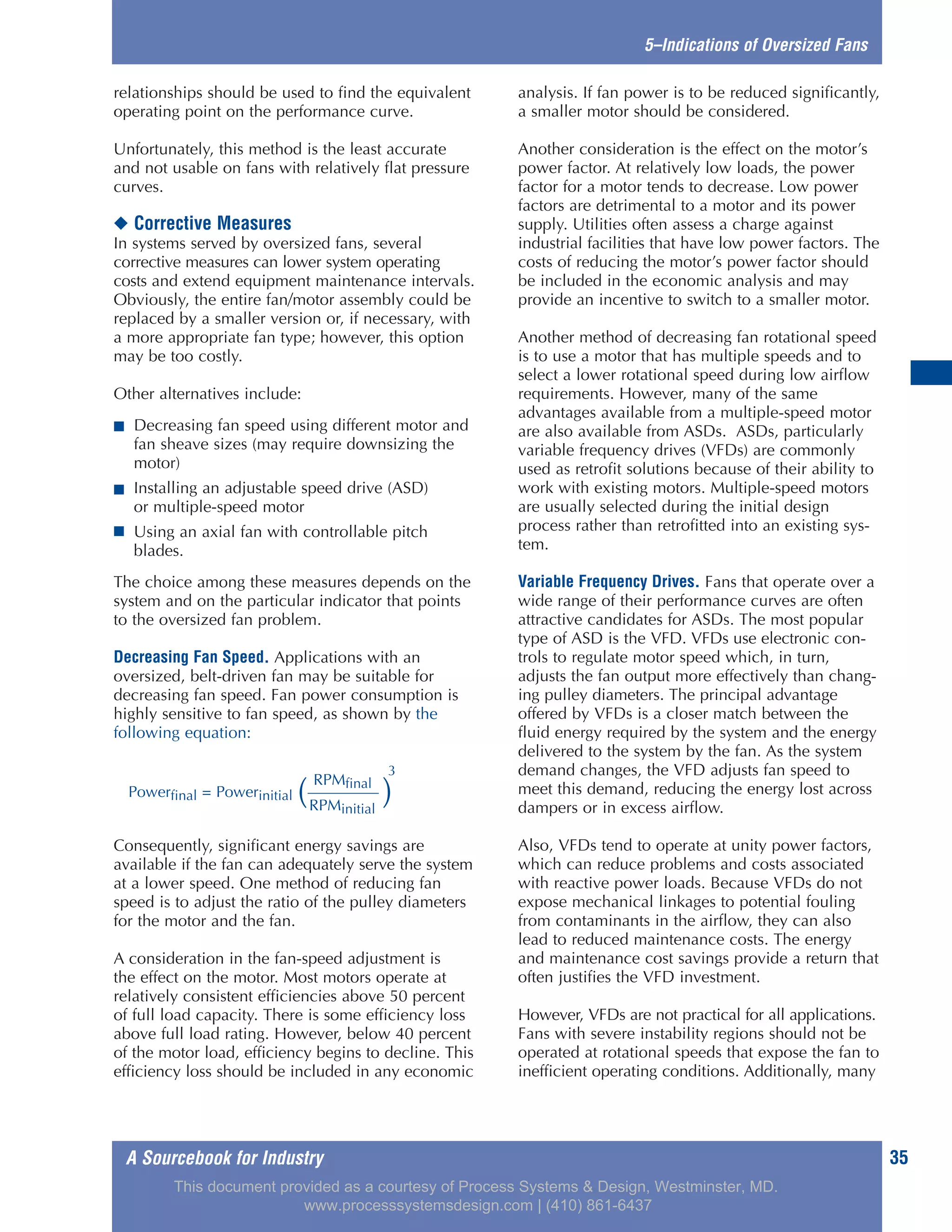 A Sourcebook for Industry 35
5–Indications of Oversized Fans
relationships should be used to find the equivalent
operating point on the performance curve.
Unfortunately, this method is the least accurate
and not usable on fans with relatively flat pressure
curves.
◆ Corrective Measures
In systems served by oversized fans, several
corrective measures can lower system operating
costs and extend equipment maintenance intervals.
Obviously, the entire fan/motor assembly could be
replaced by a smaller version or, if necessary, with
a more appropriate fan type; however, this option
may be too costly.
Other alternatives include:
■ Decreasing fan speed using different motor and
fan sheave sizes (may require downsizing the
motor)
■ Installing an adjustable speed drive (ASD)
or multiple-speed motor
■ Using an axial fan with controllable pitch
blades.
The choice among these measures depends on the
system and on the particular indicator that points
to the oversized fan problem.
Decreasing Fan Speed. Applications with an
oversized, belt-driven fan may be suitable for
decreasing fan speed. Fan power consumption is
highly sensitive to fan speed, as shown by the
following equation:
Consequently, significant energy savings are
available if the fan can adequately serve the system
at a lower speed. One method of reducing fan
speed is to adjust the ratio of the pulley diameters
for the motor and the fan.
A consideration in the fan-speed adjustment is
the effect on the motor. Most motors operate at
relatively consistent efficiencies above 50 percent
of full load capacity. There is some efficiency loss
above full load rating. However, below 40 percent
of the motor load, efficiency begins to decline. This
efficiency loss should be included in any economic
analysis. If fan power is to be reduced significantly,
a smaller motor should be considered.
Another consideration is the effect on the motor’s
power factor. At relatively low loads, the power
factor for a motor tends to decrease. Low power
factors are detrimental to a motor and its power
supply. Utilities often assess a charge against
industrial facilities that have low power factors. The
costs of reducing the motor’s power factor should
be included in the economic analysis and may
provide an incentive to switch to a smaller motor.
Another method of decreasing fan rotational speed
is to use a motor that has multiple speeds and to
select a lower rotational speed during low airflow
requirements. However, many of the same
advantages available from a multiple-speed motor
are also available from ASDs. ASDs, particularly
variable frequency drives (VFDs) are commonly
used as retrofit solutions because of their ability to
work with existing motors. Multiple-speed motors
are usually selected during the initial design
process rather than retrofitted into an existing sys-
tem.
Variable Frequency Drives. Fans that operate over a
wide range of their performance curves are often
attractive candidates for ASDs. The most popular
type of ASD is the VFD. VFDs use electronic con-
trols to regulate motor speed which, in turn,
adjusts the fan output more effectively than chang-
ing pulley diameters. The principal advantage
offered by VFDs is a closer match between the
fluid energy required by the system and the energy
delivered to the system by the fan. As the system
demand changes, the VFD adjusts fan speed to
meet this demand, reducing the energy lost across
dampers or in excess airflow.
Also, VFDs tend to operate at unity power factors,
which can reduce problems and costs associated
with reactive power loads. Because VFDs do not
expose mechanical linkages to potential fouling
from contaminants in the airflow, they can also
lead to reduced maintenance costs. The energy
and maintenance cost savings provide a return that
often justifies the VFD investment.
However, VFDs are not practical for all applications.
Fans with severe instability regions should not be
operated at rotational speeds that expose the fan to
inefficient operating conditions. Additionally, many
RPMfinal
Powerfinal = Powerinitial ( )
3
RPMinitial
This document provided as a courtesy of Process Systems & Design, Westminster, MD.
www.processsystemsdesign.com | (410) 861-6437
 