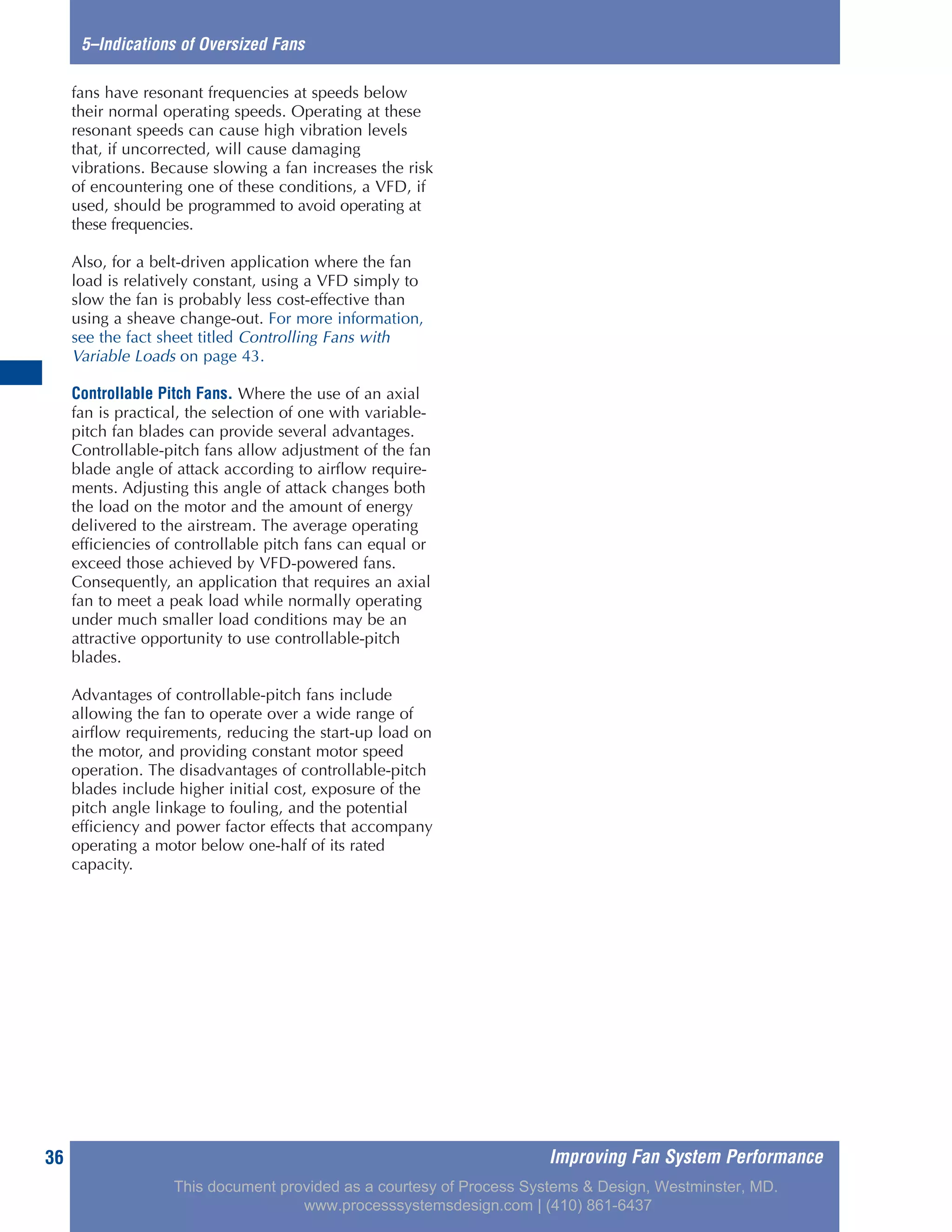 Improving Fan System Performance36
5–Indications of Oversized Fans
fans have resonant frequencies at speeds below
their normal operating speeds. Operating at these
resonant speeds can cause high vibration levels
that, if uncorrected, will cause damaging
vibrations. Because slowing a fan increases the risk
of encountering one of these conditions, a VFD, if
used, should be programmed to avoid operating at
these frequencies.
Also, for a belt-driven application where the fan
load is relatively constant, using a VFD simply to
slow the fan is probably less cost-effective than
using a sheave change-out. For more information,
see the fact sheet titled Controlling Fans with
Variable Loads on page 43.
Controllable Pitch Fans. Where the use of an axial
fan is practical, the selection of one with variable-
pitch fan blades can provide several advantages.
Controllable-pitch fans allow adjustment of the fan
blade angle of attack according to airflow require-
ments. Adjusting this angle of attack changes both
the load on the motor and the amount of energy
delivered to the airstream. The average operating
efficiencies of controllable pitch fans can equal or
exceed those achieved by VFD-powered fans.
Consequently, an application that requires an axial
fan to meet a peak load while normally operating
under much smaller load conditions may be an
attractive opportunity to use controllable-pitch
blades.
Advantages of controllable-pitch fans include
allowing the fan to operate over a wide range of
airflow requirements, reducing the start-up load on
the motor, and providing constant motor speed
operation. The disadvantages of controllable-pitch
blades include higher initial cost, exposure of the
pitch angle linkage to fouling, and the potential
efficiency and power factor effects that accompany
operating a motor below one-half of its rated
capacity.
This document provided as a courtesy of Process Systems & Design, Westminster, MD.
www.processsystemsdesign.com | (410) 861-6437
 