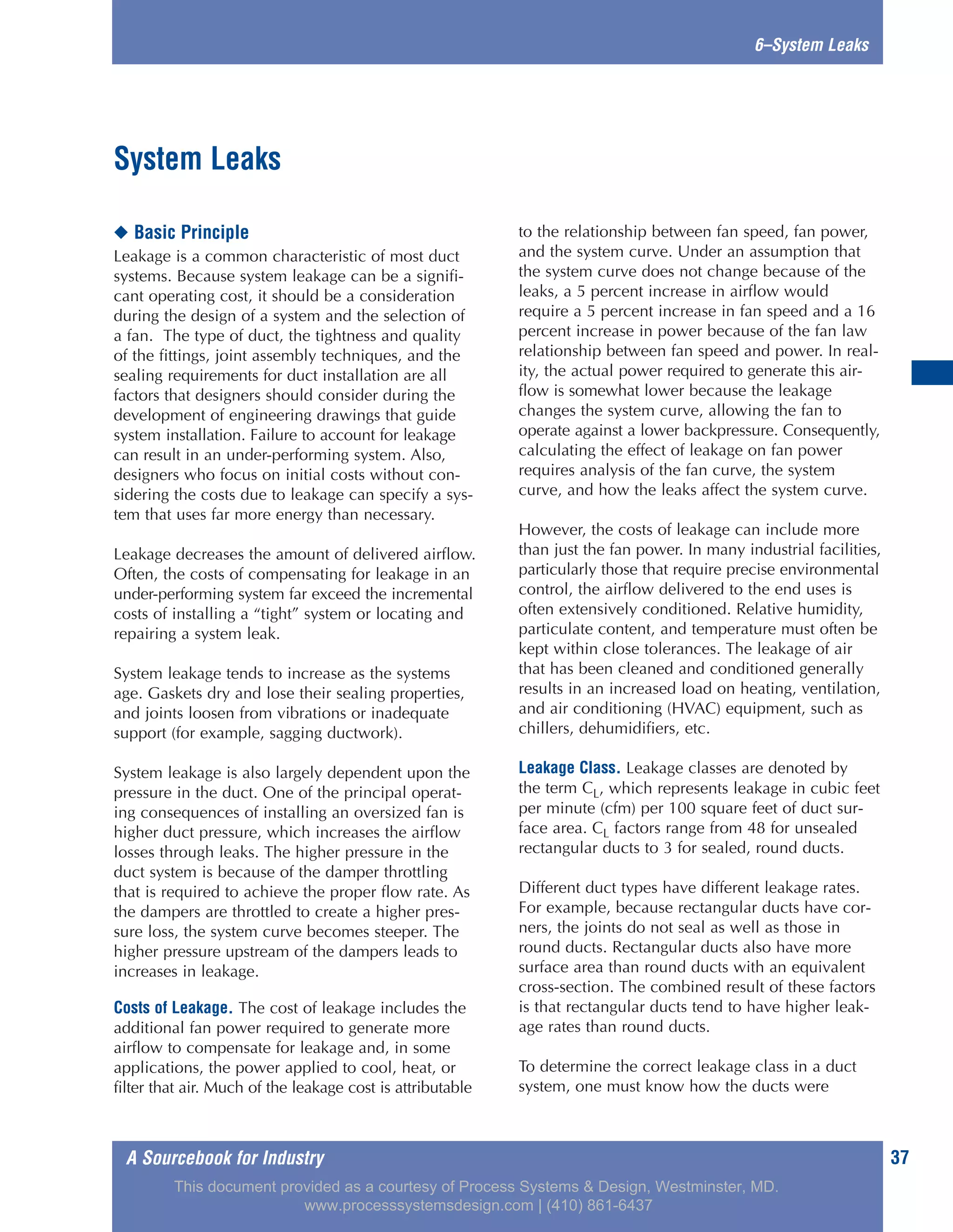A Sourcebook for Industry 37
6–System Leaks
◆ Basic Principle
Leakage is a common characteristic of most duct
systems. Because system leakage can be a signifi-
cant operating cost, it should be a consideration
during the design of a system and the selection of
a fan. The type of duct, the tightness and quality
of the fittings, joint assembly techniques, and the
sealing requirements for duct installation are all
factors that designers should consider during the
development of engineering drawings that guide
system installation. Failure to account for leakage
can result in an under-performing system. Also,
designers who focus on initial costs without con-
sidering the costs due to leakage can specify a sys-
tem that uses far more energy than necessary.
Leakage decreases the amount of delivered airflow.
Often, the costs of compensating for leakage in an
under-performing system far exceed the incremental
costs of installing a “tight” system or locating and
repairing a system leak.
System leakage tends to increase as the systems
age. Gaskets dry and lose their sealing properties,
and joints loosen from vibrations or inadequate
support (for example, sagging ductwork).
System leakage is also largely dependent upon the
pressure in the duct. One of the principal operat-
ing consequences of installing an oversized fan is
higher duct pressure, which increases the airflow
losses through leaks. The higher pressure in the
duct system is because of the damper throttling
that is required to achieve the proper flow rate. As
the dampers are throttled to create a higher pres-
sure loss, the system curve becomes steeper. The
higher pressure upstream of the dampers leads to
increases in leakage.
Costs of Leakage. The cost of leakage includes the
additional fan power required to generate more
airflow to compensate for leakage and, in some
applications, the power applied to cool, heat, or
filter that air. Much of the leakage cost is attributable
to the relationship between fan speed, fan power,
and the system curve. Under an assumption that
the system curve does not change because of the
leaks, a 5 percent increase in airflow would
require a 5 percent increase in fan speed and a 16
percent increase in power because of the fan law
relationship between fan speed and power. In real-
ity, the actual power required to generate this air-
flow is somewhat lower because the leakage
changes the system curve, allowing the fan to
operate against a lower backpressure. Consequently,
calculating the effect of leakage on fan power
requires analysis of the fan curve, the system
curve, and how the leaks affect the system curve.
However, the costs of leakage can include more
than just the fan power. In many industrial facilities,
particularly those that require precise environmental
control, the airflow delivered to the end uses is
often extensively conditioned. Relative humidity,
particulate content, and temperature must often be
kept within close tolerances. The leakage of air
that has been cleaned and conditioned generally
results in an increased load on heating, ventilation,
and air conditioning (HVAC) equipment, such as
chillers, dehumidifiers, etc.
Leakage Class. Leakage classes are denoted by
the term CL, which represents leakage in cubic feet
per minute (cfm) per 100 square feet of duct sur-
face area. CL factors range from 48 for unsealed
rectangular ducts to 3 for sealed, round ducts.
Different duct types have different leakage rates.
For example, because rectangular ducts have cor-
ners, the joints do not seal as well as those in
round ducts. Rectangular ducts also have more
surface area than round ducts with an equivalent
cross-section. The combined result of these factors
is that rectangular ducts tend to have higher leak-
age rates than round ducts.
To determine the correct leakage class in a duct
system, one must know how the ducts were
System Leaks
This document provided as a courtesy of Process Systems & Design, Westminster, MD.
www.processsystemsdesign.com | (410) 861-6437
 