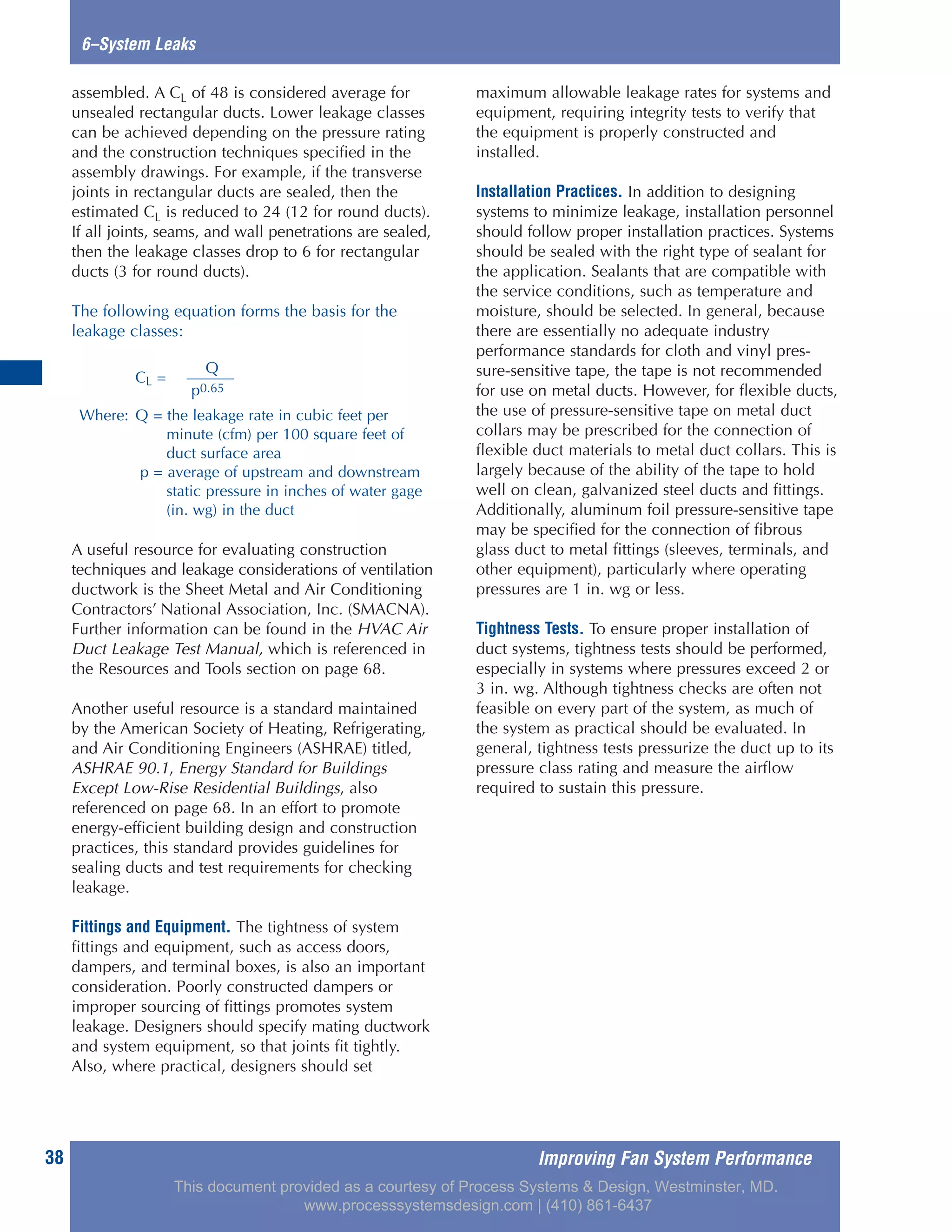38
6–System Leaks
assembled. A CL of 48 is considered average for
unsealed rectangular ducts. Lower leakage classes
can be achieved depending on the pressure rating
and the construction techniques specified in the
assembly drawings. For example, if the transverse
joints in rectangular ducts are sealed, then the
estimated CL is reduced to 24 (12 for round ducts).
If all joints, seams, and wall penetrations are sealed,
then the leakage classes drop to 6 for rectangular
ducts (3 for round ducts).
The following equation forms the basis for the
leakage classes:
A useful resource for evaluating construction
techniques and leakage considerations of ventilation
ductwork is the Sheet Metal and Air Conditioning
Contractors’ National Association, Inc. (SMACNA).
Further information can be found in the HVAC Air
Duct Leakage Test Manual, which is referenced in
the Resources and Tools section on page 68.
Another useful resource is a standard maintained
by the American Society of Heating, Refrigerating,
and Air Conditioning Engineers (ASHRAE) titled,
ASHRAE 90.1, Energy Standard for Buildings
Except Low-Rise Residential Buildings, also
referenced on page 68. In an effort to promote
energy-efficient building design and construction
practices, this standard provides guidelines for
sealing ducts and test requirements for checking
leakage.
Fittings and Equipment. The tightness of system
fittings and equipment, such as access doors,
dampers, and terminal boxes, is also an important
consideration. Poorly constructed dampers or
improper sourcing of fittings promotes system
leakage. Designers should specify mating ductwork
and system equipment, so that joints fit tightly.
Also, where practical, designers should set
maximum allowable leakage rates for systems and
equipment, requiring integrity tests to verify that
the equipment is properly constructed and
installed.
Installation Practices. In addition to designing
systems to minimize leakage, installation personnel
should follow proper installation practices. Systems
should be sealed with the right type of sealant for
the application. Sealants that are compatible with
the service conditions, such as temperature and
moisture, should be selected. In general, because
there are essentially no adequate industry
performance standards for cloth and vinyl pres-
sure-sensitive tape, the tape is not recommended
for use on metal ducts. However, for flexible ducts,
the use of pressure-sensitive tape on metal duct
collars may be prescribed for the connection of
flexible duct materials to metal duct collars. This is
largely because of the ability of the tape to hold
well on clean, galvanized steel ducts and fittings.
Additionally, aluminum foil pressure-sensitive tape
may be specified for the connection of fibrous
glass duct to metal fittings (sleeves, terminals, and
other equipment), particularly where operating
pressures are 1 in. wg or less.
Tightness Tests. To ensure proper installation of
duct systems, tightness tests should be performed,
especially in systems where pressures exceed 2 or
3 in. wg. Although tightness checks are often not
feasible on every part of the system, as much of
the system as practical should be evaluated. In
general, tightness tests pressurize the duct up to its
pressure class rating and measure the airflow
required to sustain this pressure.
Q
CL =
p0.65
Where: Q = the leakage rate in cubic feet per
minute (cfm) per 100 square feet of
duct surface area
p = average of upstream and downstream
static pressure in inches of water gage
(in. wg) in the duct
Improving Fan System Performance
This document provided as a courtesy of Process Systems & Design, Westminster, MD.
www.processsystemsdesign.com | (410) 861-6437
 