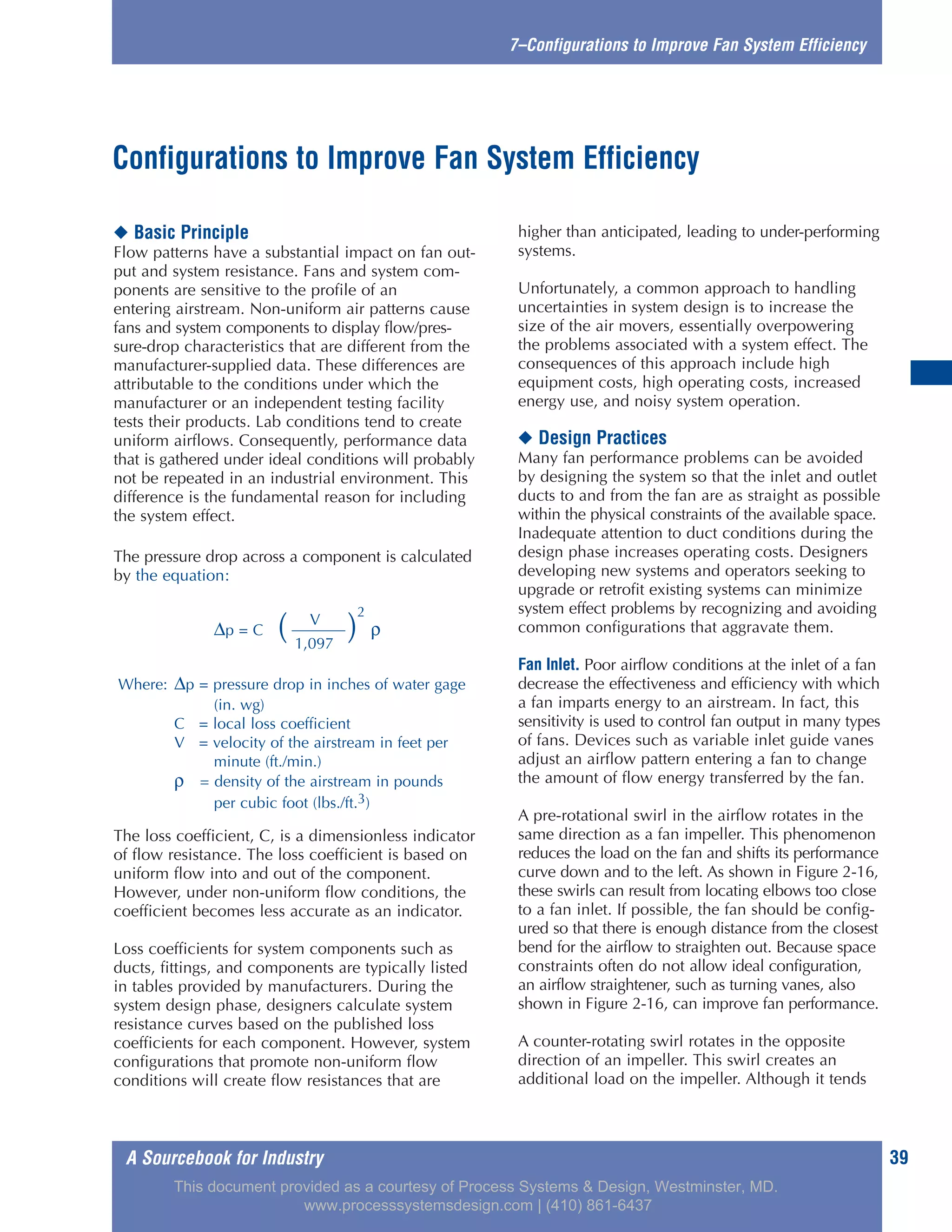 A Sourcebook for Industry 39
7–Configurations to Improve Fan System Efficiency
◆ Basic Principle
Flow patterns have a substantial impact on fan out-
put and system resistance. Fans and system com-
ponents are sensitive to the profile of an
entering airstream. Non-uniform air patterns cause
fans and system components to display flow/pres-
sure-drop characteristics that are different from the
manufacturer-supplied data. These differences are
attributable to the conditions under which the
manufacturer or an independent testing facility
tests their products. Lab conditions tend to create
uniform airflows. Consequently, performance data
that is gathered under ideal conditions will probably
not be repeated in an industrial environment. This
difference is the fundamental reason for including
the system effect.
The pressure drop across a component is calculated
by the equation:
The loss coefficient, C, is a dimensionless indicator
of flow resistance. The loss coefficient is based on
uniform flow into and out of the component.
However, under non-uniform flow conditions, the
coefficient becomes less accurate as an indicator.
Loss coefficients for system components such as
ducts, fittings, and components are typically listed
in tables provided by manufacturers. During the
system design phase, designers calculate system
resistance curves based on the published loss
coefficients for each component. However, system
configurations that promote non-uniform flow
conditions will create flow resistances that are
higher than anticipated, leading to under-performing
systems.
Unfortunately, a common approach to handling
uncertainties in system design is to increase the
size of the air movers, essentially overpowering
the problems associated with a system effect. The
consequences of this approach include high
equipment costs, high operating costs, increased
energy use, and noisy system operation.
◆ Design Practices
Many fan performance problems can be avoided
by designing the system so that the inlet and outlet
ducts to and from the fan are as straight as possible
within the physical constraints of the available space.
Inadequate attention to duct conditions during the
design phase increases operating costs. Designers
developing new systems and operators seeking to
upgrade or retrofit existing systems can minimize
system effect problems by recognizing and avoiding
common configurations that aggravate them.
Fan Inlet. Poor airflow conditions at the inlet of a fan
decrease the effectiveness and efficiency with which
a fan imparts energy to an airstream. In fact, this
sensitivity is used to control fan output in many types
of fans. Devices such as variable inlet guide vanes
adjust an airflow pattern entering a fan to change
the amount of flow energy transferred by the fan.
A pre-rotational swirl in the airflow rotates in the
same direction as a fan impeller. This phenomenon
reduces the load on the fan and shifts its performance
curve down and to the left. As shown in Figure 2-16,
these swirls can result from locating elbows too close
to a fan inlet. If possible, the fan should be config-
ured so that there is enough distance from the closest
bend for the airflow to straighten out. Because space
constraints often do not allow ideal configuration,
an airflow straightener, such as turning vanes, also
shown in Figure 2-16, can improve fan performance.
A counter-rotating swirl rotates in the opposite
direction of an impeller. This swirl creates an
additional load on the impeller. Although it tends
Configurations to Improve Fan System Efficiency
V
∆p = C ( )
2
ρ
1,097
Where: ∆p = pressure drop in inches of water gage
(in. wg)
C = local loss coefficient
V = velocity of the airstream in feet per
minute (ft./min.)
ρ = density of the airstream in pounds
per cubic foot (lbs./ft.3)
This document provided as a courtesy of Process Systems & Design, Westminster, MD.
www.processsystemsdesign.com | (410) 861-6437
 