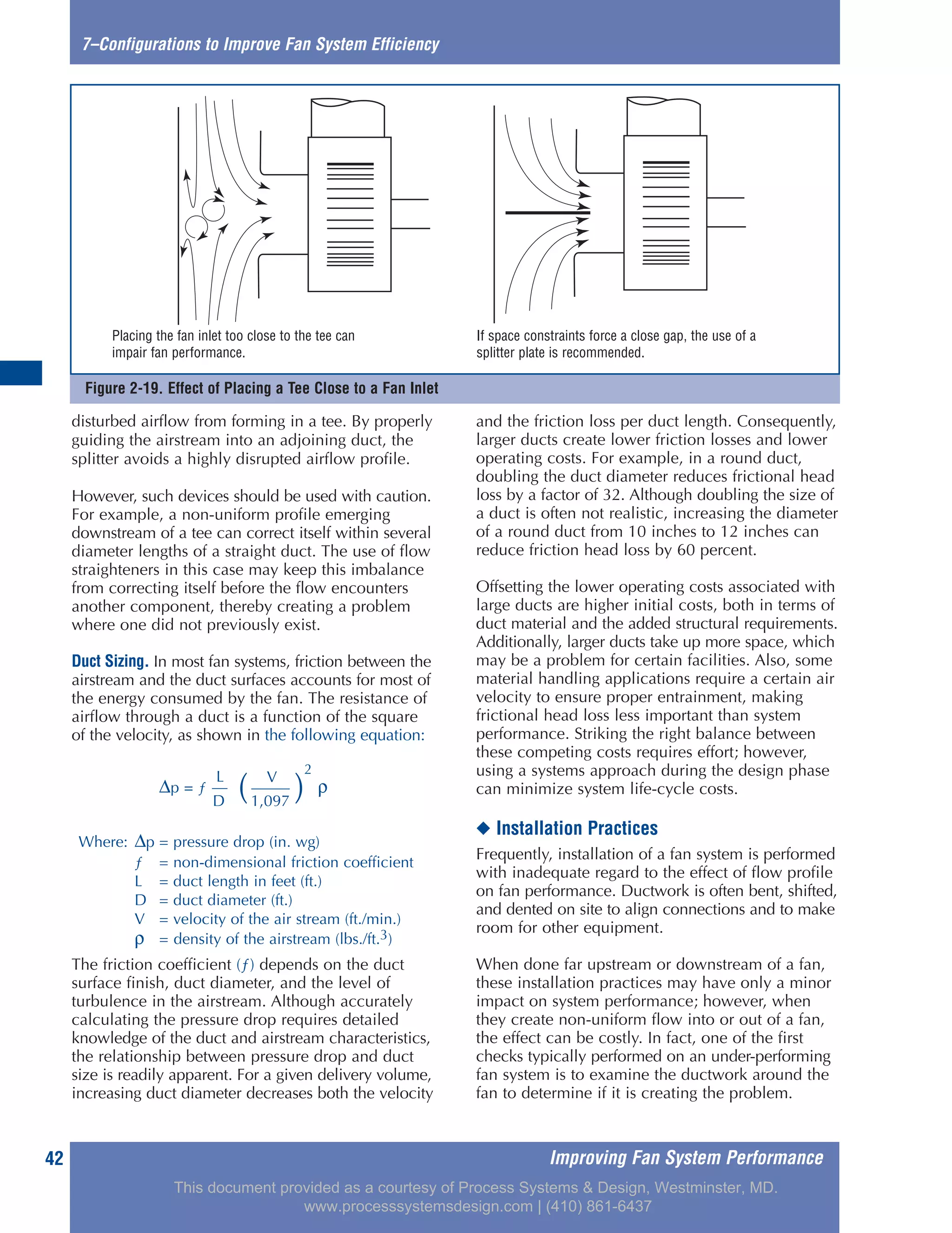 Figure 2-19. Effect of Placing a Tee Close to a Fan Inlet
Improving Fan System Performance42
7–Configurations to Improve Fan System Efficiency
disturbed airflow from forming in a tee. By properly
guiding the airstream into an adjoining duct, the
splitter avoids a highly disrupted airflow profile.
However, such devices should be used with caution.
For example, a non-uniform profile emerging
downstream of a tee can correct itself within several
diameter lengths of a straight duct. The use of flow
straighteners in this case may keep this imbalance
from correcting itself before the flow encounters
another component, thereby creating a problem
where one did not previously exist.
Duct Sizing. In most fan systems, friction between the
airstream and the duct surfaces accounts for most of
the energy consumed by the fan. The resistance of
airflow through a duct is a function of the square
of the velocity, as shown in the following equation:
The friction coefficient (ƒ) depends on the duct
surface finish, duct diameter, and the level of
turbulence in the airstream. Although accurately
calculating the pressure drop requires detailed
knowledge of the duct and airstream characteristics,
the relationship between pressure drop and duct
size is readily apparent. For a given delivery volume,
increasing duct diameter decreases both the velocity
and the friction loss per duct length. Consequently,
larger ducts create lower friction losses and lower
operating costs. For example, in a round duct,
doubling the duct diameter reduces frictional head
loss by a factor of 32. Although doubling the size of
a duct is often not realistic, increasing the diameter
of a round duct from 10 inches to 12 inches can
reduce friction head loss by 60 percent.
Offsetting the lower operating costs associated with
large ducts are higher initial costs, both in terms of
duct material and the added structural requirements.
Additionally, larger ducts take up more space, which
may be a problem for certain facilities. Also, some
material handling applications require a certain air
velocity to ensure proper entrainment, making
frictional head loss less important than system
performance. Striking the right balance between
these competing costs requires effort; however,
using a systems approach during the design phase
can minimize system life-cycle costs.
◆ Installation Practices
Frequently, installation of a fan system is performed
with inadequate regard to the effect of flow profile
on fan performance. Ductwork is often bent, shifted,
and dented on site to align connections and to make
room for other equipment.
When done far upstream or downstream of a fan,
these installation practices may have only a minor
impact on system performance; however, when
they create non-uniform flow into or out of a fan,
the effect can be costly. In fact, one of the first
checks typically performed on an under-performing
fan system is to examine the ductwork around the
fan to determine if it is creating the problem.
Placing the fan inlet too close to the tee can
impair fan performance.
If space constraints force a close gap, the use of a
splitter plate is recommended.
V
∆p = ƒ
L
( )
2
ρ
D 1,097
Where: ∆p = pressure drop (in. wg)
ƒ = non-dimensional friction coefficient
L = duct length in feet (ft.)
D = duct diameter (ft.)
V = velocity of the air stream (ft./min.)
ρ = density of the airstream (lbs./ft.3)
This document provided as a courtesy of Process Systems & Design, Westminster, MD.
www.processsystemsdesign.com | (410) 861-6437
 
