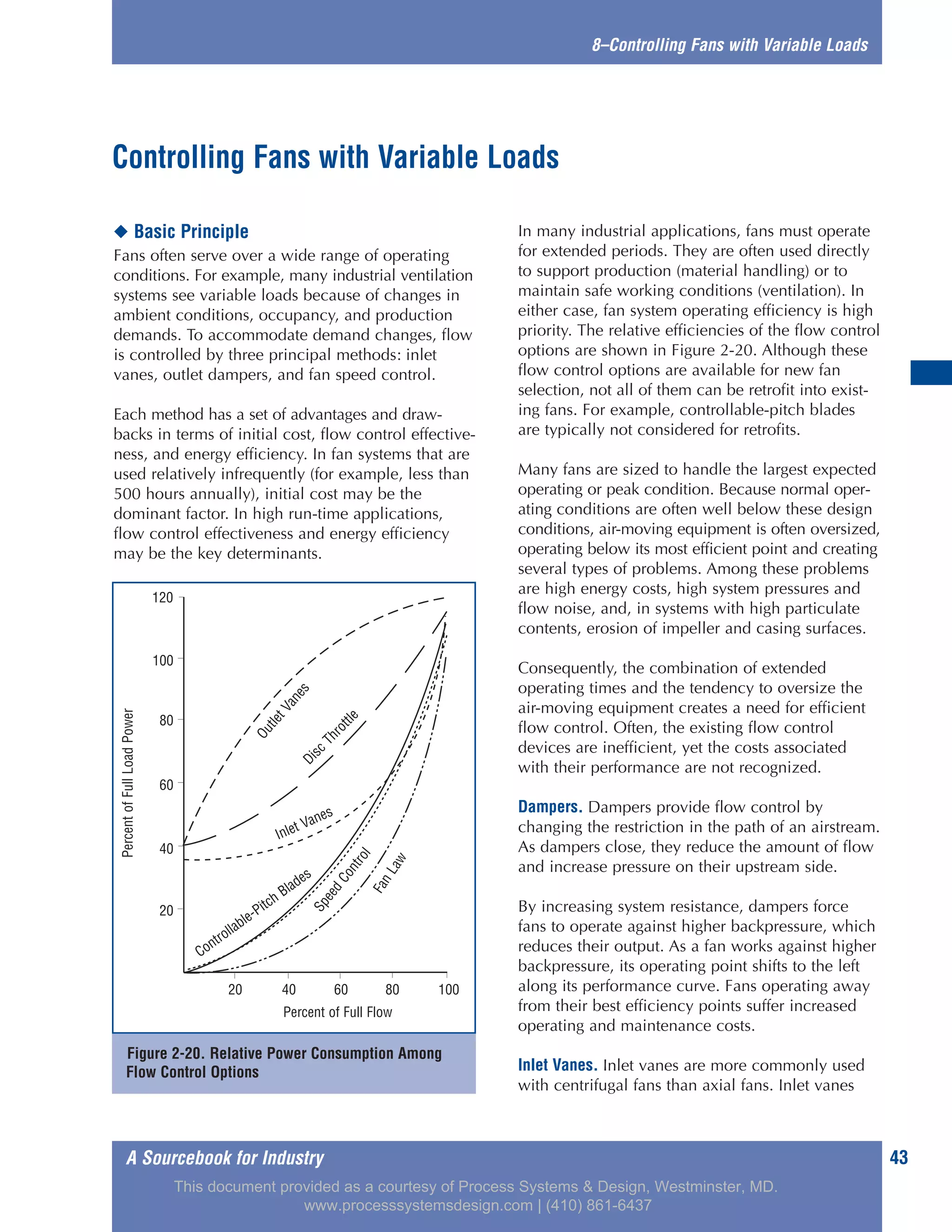 A Sourcebook for Industry 43
8–Controlling Fans with Variable Loads
◆ Basic Principle
Fans often serve over a wide range of operating
conditions. For example, many industrial ventilation
systems see variable loads because of changes in
ambient conditions, occupancy, and production
demands. To accommodate demand changes, flow
is controlled by three principal methods: inlet
vanes, outlet dampers, and fan speed control.
Each method has a set of advantages and draw-
backs in terms of initial cost, flow control effective-
ness, and energy efficiency. In fan systems that are
used relatively infrequently (for example, less than
500 hours annually), initial cost may be the
dominant factor. In high run-time applications,
flow control effectiveness and energy efficiency
may be the key determinants.
In many industrial applications, fans must operate
for extended periods. They are often used directly
to support production (material handling) or to
maintain safe working conditions (ventilation). In
either case, fan system operating efficiency is high
priority. The relative efficiencies of the flow control
options are shown in Figure 2-20. Although these
flow control options are available for new fan
selection, not all of them can be retrofit into exist-
ing fans. For example, controllable-pitch blades
are typically not considered for retrofits.
Many fans are sized to handle the largest expected
operating or peak condition. Because normal oper-
ating conditions are often well below these design
conditions, air-moving equipment is often oversized,
operating below its most efficient point and creating
several types of problems. Among these problems
are high energy costs, high system pressures and
flow noise, and, in systems with high particulate
contents, erosion of impeller and casing surfaces.
Consequently, the combination of extended
operating times and the tendency to oversize the
air-moving equipment creates a need for efficient
flow control. Often, the existing flow control
devices are inefficient, yet the costs associated
with their performance are not recognized.
Dampers. Dampers provide flow control by
changing the restriction in the path of an airstream.
As dampers close, they reduce the amount of flow
and increase pressure on their upstream side.
By increasing system resistance, dampers force
fans to operate against higher backpressure, which
reduces their output. As a fan works against higher
backpressure, its operating point shifts to the left
along its performance curve. Fans operating away
from their best efficiency points suffer increased
operating and maintenance costs.
Inlet Vanes. Inlet vanes are more commonly used
with centrifugal fans than axial fans. Inlet vanes
Controlling Fans with Variable Loads
Figure 2-20. Relative Power Consumption Among
Flow Control Options
120
100
80
60
40
20
20 40 60 80 100
Percent of Full Flow
PercentofFullLoadPower
OutletVanesDisc
Throttle
Controllable-Pitch Blades
SpeedControl
FanLaw
Inlet Vanes
This document provided as a courtesy of Process Systems & Design, Westminster, MD.
www.processsystemsdesign.com | (410) 861-6437
 