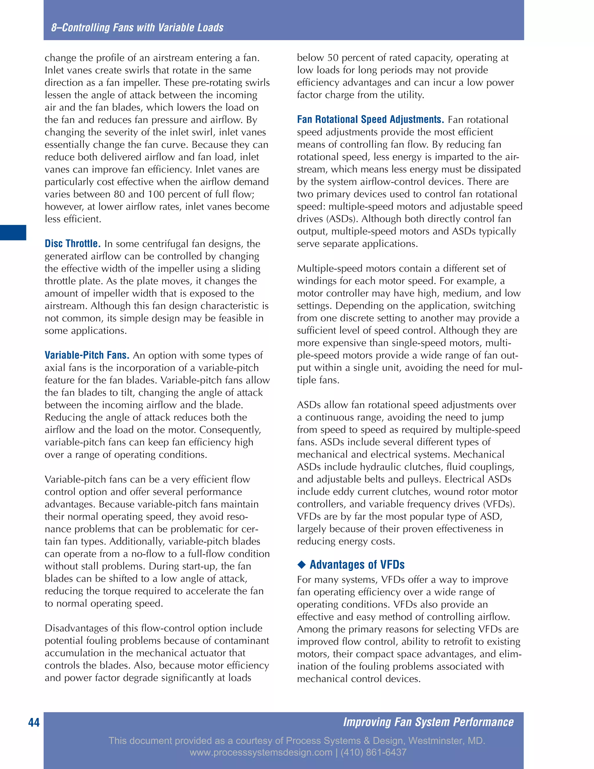 8–Controlling Fans with Variable Loads
Improving Fan System Performance44
change the profile of an airstream entering a fan.
Inlet vanes create swirls that rotate in the same
direction as a fan impeller. These pre-rotating swirls
lessen the angle of attack between the incoming
air and the fan blades, which lowers the load on
the fan and reduces fan pressure and airflow. By
changing the severity of the inlet swirl, inlet vanes
essentially change the fan curve. Because they can
reduce both delivered airflow and fan load, inlet
vanes can improve fan efficiency. Inlet vanes are
particularly cost effective when the airflow demand
varies between 80 and 100 percent of full flow;
however, at lower airflow rates, inlet vanes become
less efficient.
Disc Throttle. In some centrifugal fan designs, the
generated airflow can be controlled by changing
the effective width of the impeller using a sliding
throttle plate. As the plate moves, it changes the
amount of impeller width that is exposed to the
airstream. Although this fan design characteristic is
not common, its simple design may be feasible in
some applications.
Variable-Pitch Fans. An option with some types of
axial fans is the incorporation of a variable-pitch
feature for the fan blades. Variable-pitch fans allow
the fan blades to tilt, changing the angle of attack
between the incoming airflow and the blade.
Reducing the angle of attack reduces both the
airflow and the load on the motor. Consequently,
variable-pitch fans can keep fan efficiency high
over a range of operating conditions.
Variable-pitch fans can be a very efficient flow
control option and offer several performance
advantages. Because variable-pitch fans maintain
their normal operating speed, they avoid reso-
nance problems that can be problematic for cer-
tain fan types. Additionally, variable-pitch blades
can operate from a no-flow to a full-flow condition
without stall problems. During start-up, the fan
blades can be shifted to a low angle of attack,
reducing the torque required to accelerate the fan
to normal operating speed.
Disadvantages of this flow-control option include
potential fouling problems because of contaminant
accumulation in the mechanical actuator that
controls the blades. Also, because motor efficiency
and power factor degrade significantly at loads
below 50 percent of rated capacity, operating at
low loads for long periods may not provide
efficiency advantages and can incur a low power
factor charge from the utility.
Fan Rotational Speed Adjustments. Fan rotational
speed adjustments provide the most efficient
means of controlling fan flow. By reducing fan
rotational speed, less energy is imparted to the air-
stream, which means less energy must be dissipated
by the system airflow-control devices. There are
two primary devices used to control fan rotational
speed: multiple-speed motors and adjustable speed
drives (ASDs). Although both directly control fan
output, multiple-speed motors and ASDs typically
serve separate applications.
Multiple-speed motors contain a different set of
windings for each motor speed. For example, a
motor controller may have high, medium, and low
settings. Depending on the application, switching
from one discrete setting to another may provide a
sufficient level of speed control. Although they are
more expensive than single-speed motors, multi-
ple-speed motors provide a wide range of fan out-
put within a single unit, avoiding the need for mul-
tiple fans.
ASDs allow fan rotational speed adjustments over
a continuous range, avoiding the need to jump
from speed to speed as required by multiple-speed
fans. ASDs include several different types of
mechanical and electrical systems. Mechanical
ASDs include hydraulic clutches, fluid couplings,
and adjustable belts and pulleys. Electrical ASDs
include eddy current clutches, wound rotor motor
controllers, and variable frequency drives (VFDs).
VFDs are by far the most popular type of ASD,
largely because of their proven effectiveness in
reducing energy costs.
◆ Advantages of VFDs
For many systems, VFDs offer a way to improve
fan operating efficiency over a wide range of
operating conditions. VFDs also provide an
effective and easy method of controlling airflow.
Among the primary reasons for selecting VFDs are
improved flow control, ability to retrofit to existing
motors, their compact space advantages, and elim-
ination of the fouling problems associated with
mechanical control devices.
This document provided as a courtesy of Process Systems & Design, Westminster, MD.
www.processsystemsdesign.com | (410) 861-6437
 