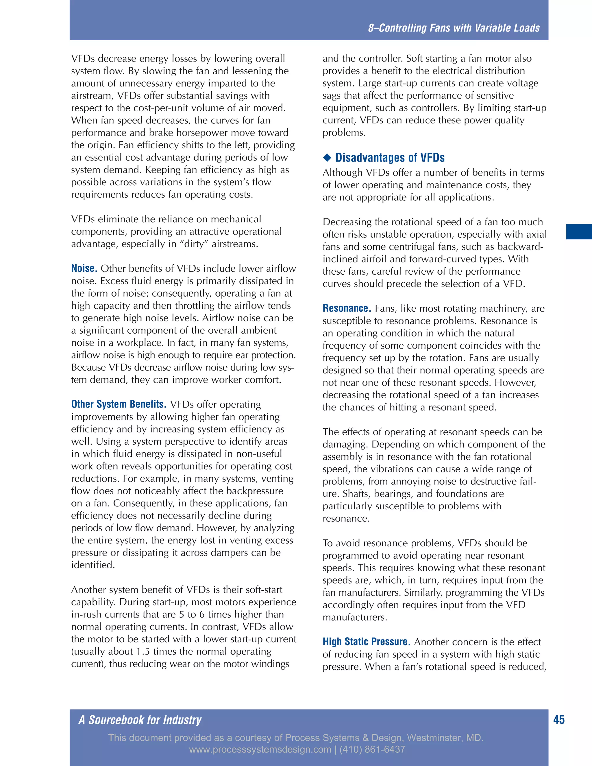 A Sourcebook for Industry 45
8–Controlling Fans with Variable Loads
VFDs decrease energy losses by lowering overall
system flow. By slowing the fan and lessening the
amount of unnecessary energy imparted to the
airstream, VFDs offer substantial savings with
respect to the cost-per-unit volume of air moved.
When fan speed decreases, the curves for fan
performance and brake horsepower move toward
the origin. Fan efficiency shifts to the left, providing
an essential cost advantage during periods of low
system demand. Keeping fan efficiency as high as
possible across variations in the system’s flow
requirements reduces fan operating costs.
VFDs eliminate the reliance on mechanical
components, providing an attractive operational
advantage, especially in “dirty” airstreams.
Noise. Other benefits of VFDs include lower airflow
noise. Excess fluid energy is primarily dissipated in
the form of noise; consequently, operating a fan at
high capacity and then throttling the airflow tends
to generate high noise levels. Airflow noise can be
a significant component of the overall ambient
noise in a workplace. In fact, in many fan systems,
airflow noise is high enough to require ear protection.
Because VFDs decrease airflow noise during low sys-
tem demand, they can improve worker comfort.
Other System Benefits. VFDs offer operating
improvements by allowing higher fan operating
efficiency and by increasing system efficiency as
well. Using a system perspective to identify areas
in which fluid energy is dissipated in non-useful
work often reveals opportunities for operating cost
reductions. For example, in many systems, venting
flow does not noticeably affect the backpressure
on a fan. Consequently, in these applications, fan
efficiency does not necessarily decline during
periods of low flow demand. However, by analyzing
the entire system, the energy lost in venting excess
pressure or dissipating it across dampers can be
identified.
Another system benefit of VFDs is their soft-start
capability. During start-up, most motors experience
in-rush currents that are 5 to 6 times higher than
normal operating currents. In contrast, VFDs allow
the motor to be started with a lower start-up current
(usually about 1.5 times the normal operating
current), thus reducing wear on the motor windings
and the controller. Soft starting a fan motor also
provides a benefit to the electrical distribution
system. Large start-up currents can create voltage
sags that affect the performance of sensitive
equipment, such as controllers. By limiting start-up
current, VFDs can reduce these power quality
problems.
◆ Disadvantages of VFDs
Although VFDs offer a number of benefits in terms
of lower operating and maintenance costs, they
are not appropriate for all applications.
Decreasing the rotational speed of a fan too much
often risks unstable operation, especially with axial
fans and some centrifugal fans, such as backward-
inclined airfoil and forward-curved types. With
these fans, careful review of the performance
curves should precede the selection of a VFD.
Resonance. Fans, like most rotating machinery, are
susceptible to resonance problems. Resonance is
an operating condition in which the natural
frequency of some component coincides with the
frequency set up by the rotation. Fans are usually
designed so that their normal operating speeds are
not near one of these resonant speeds. However,
decreasing the rotational speed of a fan increases
the chances of hitting a resonant speed.
The effects of operating at resonant speeds can be
damaging. Depending on which component of the
assembly is in resonance with the fan rotational
speed, the vibrations can cause a wide range of
problems, from annoying noise to destructive fail-
ure. Shafts, bearings, and foundations are
particularly susceptible to problems with
resonance.
To avoid resonance problems, VFDs should be
programmed to avoid operating near resonant
speeds. This requires knowing what these resonant
speeds are, which, in turn, requires input from the
fan manufacturers. Similarly, programming the VFDs
accordingly often requires input from the VFD
manufacturers.
High Static Pressure. Another concern is the effect
of reducing fan speed in a system with high static
pressure. When a fan’s rotational speed is reduced,
This document provided as a courtesy of Process Systems & Design, Westminster, MD.
www.processsystemsdesign.com | (410) 861-6437
 
