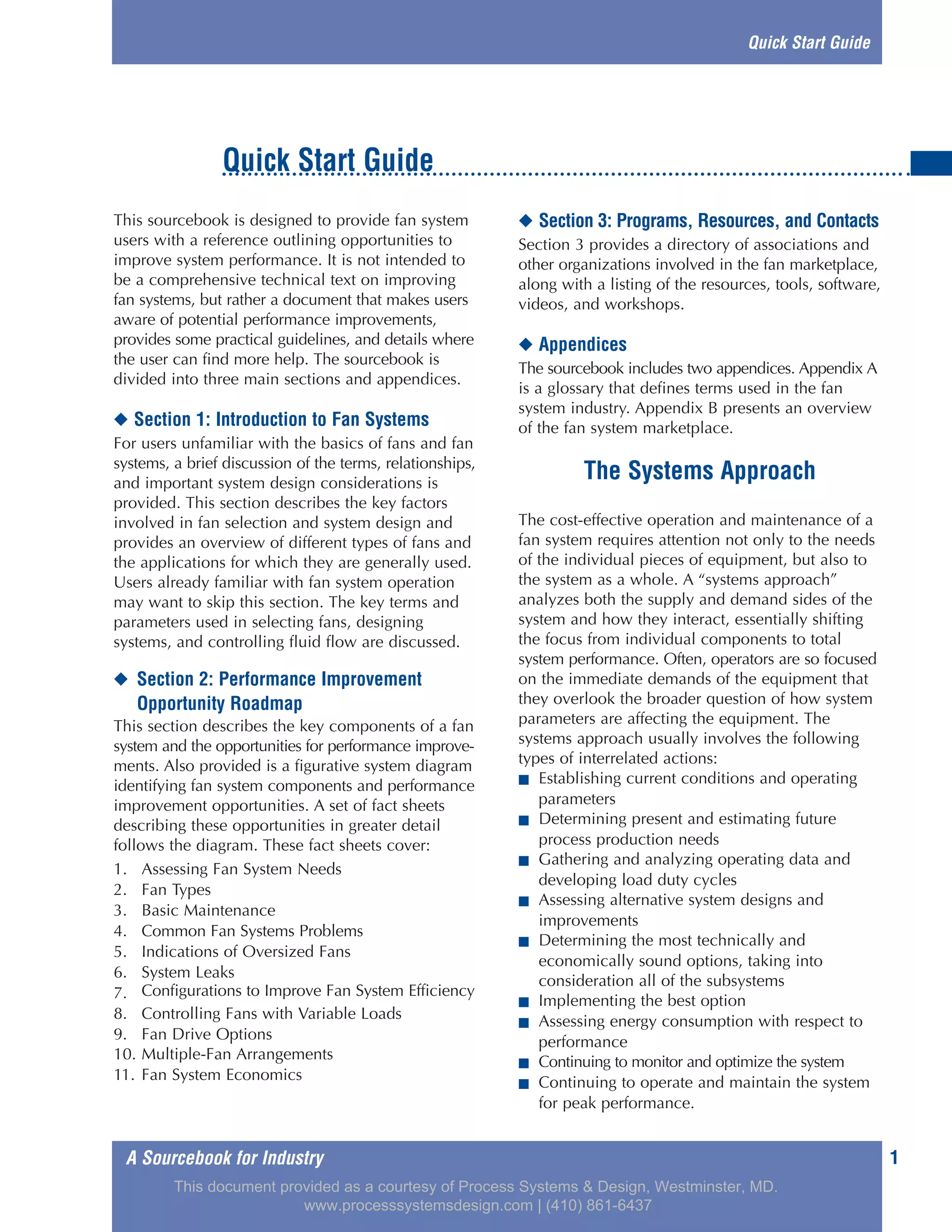 1A Sourcebook for Industry
This sourcebook is designed to provide fan system
users with a reference outlining opportunities to
improve system performance. It is not intended to
be a comprehensive technical text on improving
fan systems, but rather a document that makes users
aware of potential performance improvements,
provides some practical guidelines, and details where
the user can find more help. The sourcebook is
divided into three main sections and appendices.
◆ Section 1: Introduction to Fan Systems
For users unfamiliar with the basics of fans and fan
systems, a brief discussion of the terms, relationships,
and important system design considerations is
provided. This section describes the key factors
involved in fan selection and system design and
provides an overview of different types of fans and
the applications for which they are generally used.
Users already familiar with fan system operation
may want to skip this section. The key terms and
parameters used in selecting fans, designing
systems, and controlling fluid flow are discussed.
◆ Section 2: Performance Improvement
Opportunity Roadmap
This section describes the key components of a fan
system and the opportunities for performance improve-
ments. Also provided is a figurative system diagram
identifying fan system components and performance
improvement opportunities. A set of fact sheets
describing these opportunities in greater detail
follows the diagram. These fact sheets cover:
1. Assessing Fan System Needs
2. Fan Types
3. Basic Maintenance
4. Common Fan Systems Problems
5. Indications of Oversized Fans
6. System Leaks
7. Configurations to Improve Fan System Efficiency
8. Controlling Fans with Variable Loads
9. Fan Drive Options
10. Multiple-Fan Arrangements
11. Fan System Economics
◆ Section 3: Programs, Resources, and Contacts
Section 3 provides a directory of associations and
other organizations involved in the fan marketplace,
along with a listing of the resources, tools, software,
videos, and workshops.
◆ Appendices
The sourcebook includes two appendices. Appendix A
is a glossary that defines terms used in the fan
system industry. Appendix B presents an overview
of the fan system marketplace.
The Systems Approach
The cost-effective operation and maintenance of a
fan system requires attention not only to the needs
of the individual pieces of equipment, but also to
the system as a whole. A “systems approach”
analyzes both the supply and demand sides of the
system and how they interact, essentially shifting
the focus from individual components to total
system performance. Often, operators are so focused
on the immediate demands of the equipment that
they overlook the broader question of how system
parameters are affecting the equipment. The
systems approach usually involves the following
types of interrelated actions:
■ Establishing current conditions and operating
parameters
■ Determining present and estimating future
process production needs
■ Gathering and analyzing operating data and
developing load duty cycles
■ Assessing alternative system designs and
improvements
■ Determining the most technically and
economically sound options, taking into
consideration all of the subsystems
■ Implementing the best option
■ Assessing energy consumption with respect to
performance
■ Continuing to monitor and optimize the system
■ Continuing to operate and maintain the system
for peak performance.
Quick Start Guide
Quick Start Guide
This document provided as a courtesy of Process Systems & Design, Westminster, MD.
www.processsystemsdesign.com | (410) 861-6437
 